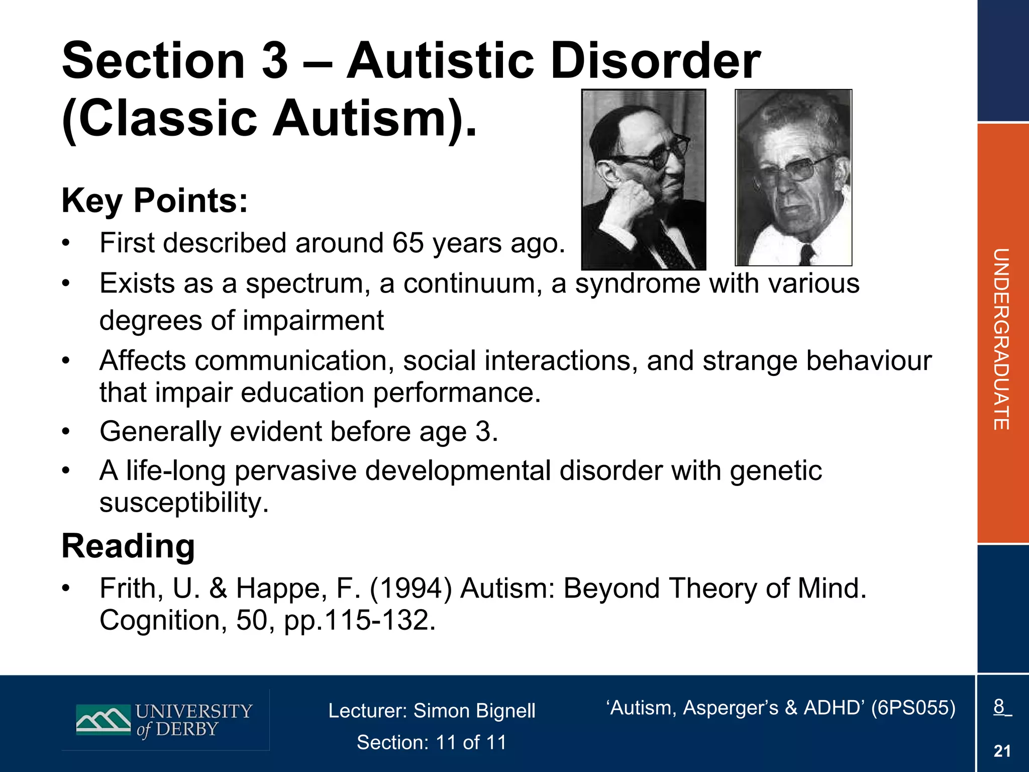 Section 3 – Autistic Disorder (Classic Autism). Key Points: First described around 65 years ago. Exists as a spectrum, a continuum, a syndrome with various degrees of impairment   Affects communication, social interactions, and strange behaviour that impair education performance. Generally evident before age 3. A life-long pervasive developmental disorder with genetic susceptibility. Reading Frith, U. & Happe, F. (1994) Autism: Beyond Theory of Mind. Cognition, 50, pp.115-132.  