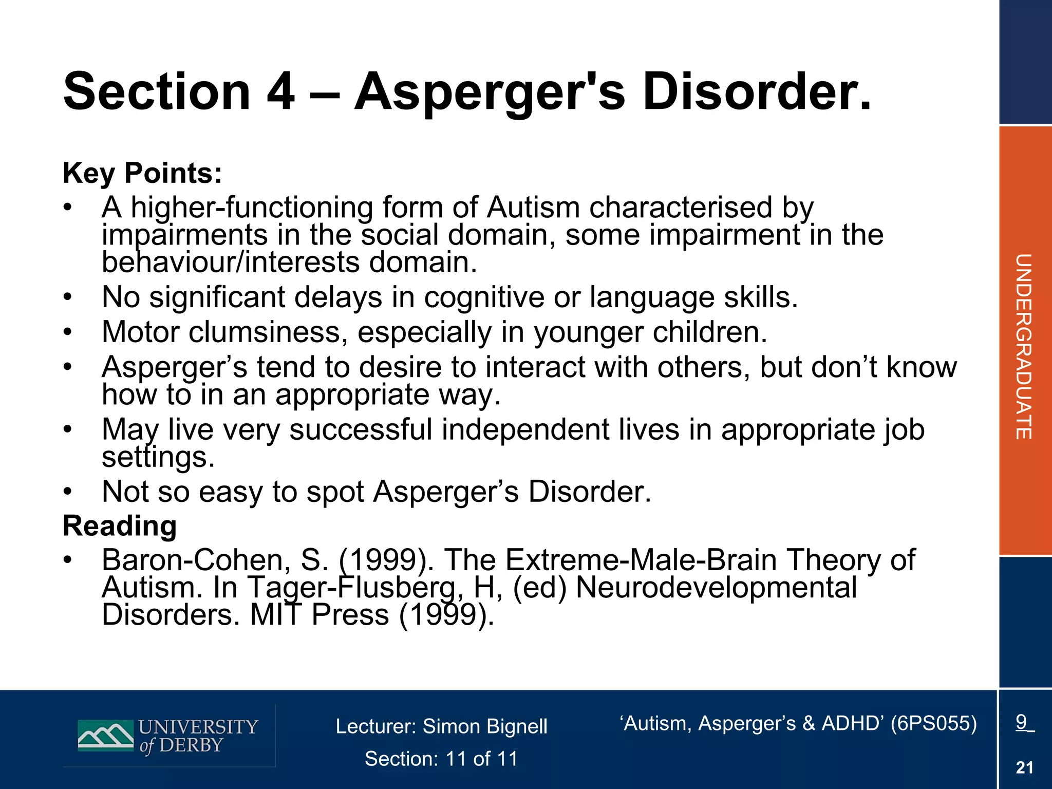 Section 4 – Asperger's Disorder. Key Points: A higher-functioning form of Autism characterised by impairments in the social domain, some impairment in the behaviour/interests domain. No significant delays in cognitive or language skills. Motor clumsiness, especially in younger children. Asperger’s tend to desire to interact with others, but don’t know how to in an appropriate way. May live very successful independent lives in appropriate job settings.  Not so easy to spot Asperger’s Disorder. Reading Baron-Cohen, S. (1999). The Extreme-Male-Brain Theory of Autism. In Tager-Flusberg, H, (ed) Neurodevelopmental Disorders. MIT Press (1999).  