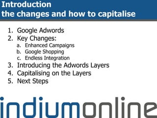 Introduction
the changes and how to capitalise
1. Google Adwords
2. Key Changes:
a. Enhanced Campaigns
b. Google Shopping
c. Endless Integration
3. Introducing the Adwords Layers
4. Capitalising on the Layers
5. Next Steps
 