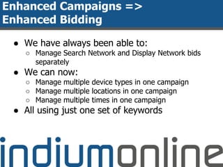Enhanced Campaigns =>
Enhanced Bidding
● We have always been able to:
○ Manage Search Network and Display Network bids
separately
● We can now:
○ Manage multiple device types in one campaign
○ Manage multiple locations in one campaign
○ Manage multiple times in one campaign
● All using just one set of keywords
 