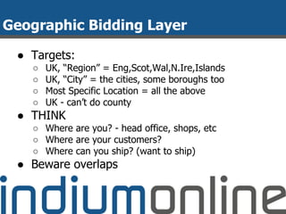 Geographic Bidding Layer
● Targets:
○ UK, “Region” = Eng,Scot,Wal,N.Ire,Islands
○ UK, “City” = the cities, some boroughs too
○ Most Specific Location = all the above
○ UK - can’t do county
● THINK
○ Where are you? - head office, shops, etc
○ Where are your customers?
○ Where can you ship? (want to ship)
● Beware overlaps
 