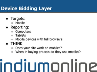 Device Bidding Layer
● Targets:
○ Mobile
● Reporting:
○ Computers
○ Tablets
○ Mobile devices with full browsers
● THINK
○ Does your site work on mobiles?
○ When in buying process do they use mobiles?
 