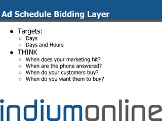 Ad Schedule Bidding Layer
● Targets:
○ Days
○ Days and Hours
● THINK
○ When does your marketing hit?
○ When are the phone answered?
○ When do your customers buy?
○ When do you want them to buy?
 
