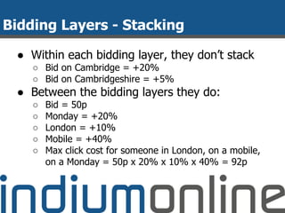 Bidding Layers - Stacking
● Within each bidding layer, they don’t stack
○ Bid on Cambridge = +20%
○ Bid on Cambridgeshire = +5%
● Between the bidding layers they do:
○ Bid = 50p
○ Monday = +20%
○ London = +10%
○ Mobile = +40%
○ Max click cost for someone in London, on a mobile,
on a Monday = 50p x 20% x 10% x 40% = 92p
 