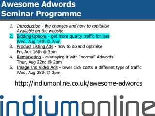 Awesome Adwords
Seminar Programme
1. Introduction - the changes and how to capitalise
Available on the website
2. Bidding Options - get more quality traffic for less
Wed, Aug 14th @ 2pm
3. Product Listing Ads - how to do and optimise
Fri, Aug 16th @ 3pm
4. Remarketing - overlaying it with “normal” Adwords
Thur, Aug 22nd @ 2pm
5. Image and Video Ads - lower click costs, a different type of traffic
Wed, Aug 28th @ 2pm
http://indiumonline.co.uk/awesome-adwords
 