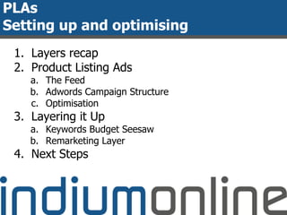 PLAs
Setting up and optimising
1. Layers recap
2. Product Listing Ads
a. The Feed
b. Adwords Campaign Structure
c. Optimisation
3. Layering it Up
a. Keywords Budget Seesaw
b. Remarketing Layer
4. Next Steps
 