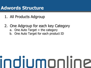 Adwords Structure
1. All Products Adgroup
2. One Adgroup for each key Category
a. One Auto Target = the category
b. One Auto Target for each product ID
 