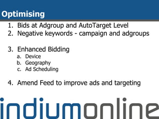 Optimising
1. Bids at Adgroup and AutoTarget Level
2. Negative keywords - campaign and adgroups
3. Enhanced Bidding
a. Device
b. Geography
c. Ad Scheduling
4. Amend Feed to improve ads and targeting
 