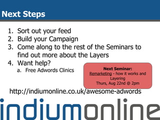 Next Steps
1. Sort out your feed
2. Build your Campaign
3. Come along to the rest of the Seminars to
find out more about the Layers
4. Want help?
a. Free Adwords Clinics
http://indiumonline.co.uk/awesome-adwords
Next Seminar:
Remarketing - how it works and
Layering
Thurs, Aug 22nd @ 2pm
 