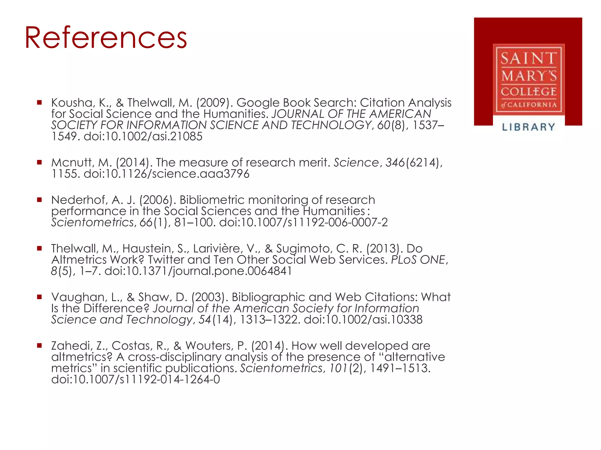 References
 Kousha, K., & Thelwall, M. (2009). Google Book Search: Citation Analysis
for Social Science and the Humanities. JOURNAL OF THE AMERICAN
SOCIETY FOR INFORMATION SCIENCE AND TECHNOLOGY, 60(8), 1537–
1549. doi:10.1002/asi.21085
 Mcnutt, M. (2014). The measure of research merit. Science, 346(6214),
1155. doi:10.1126/science.aaa3796
 Nederhof, A. J. (2006). Bibliometric monitoring of research
performance in the Social Sciences and the Humanities :
Scientometrics, 66(1), 81–100. doi:10.1007/s11192-006-0007-2
 Thelwall, M., Haustein, S., Larivière, V., & Sugimoto, C. R. (2013). Do
Altmetrics Work? Twitter and Ten Other Social Web Services. PLoS ONE,
8(5), 1–7. doi:10.1371/journal.pone.0064841
 Vaughan, L., & Shaw, D. (2003). Bibliographic and Web Citations: What
Is the Difference? Journal of the American Society for Information
Science and Technology, 54(14), 1313–1322. doi:10.1002/asi.10338
 Zahedi, Z., Costas, R., & Wouters, P. (2014). How well developed are
altmetrics? A cross-disciplinary analysis of the presence of “alternative
metrics” in scientific publications. Scientometrics, 101(2), 1491–1513.
doi:10.1007/s11192-014-1264-0
 