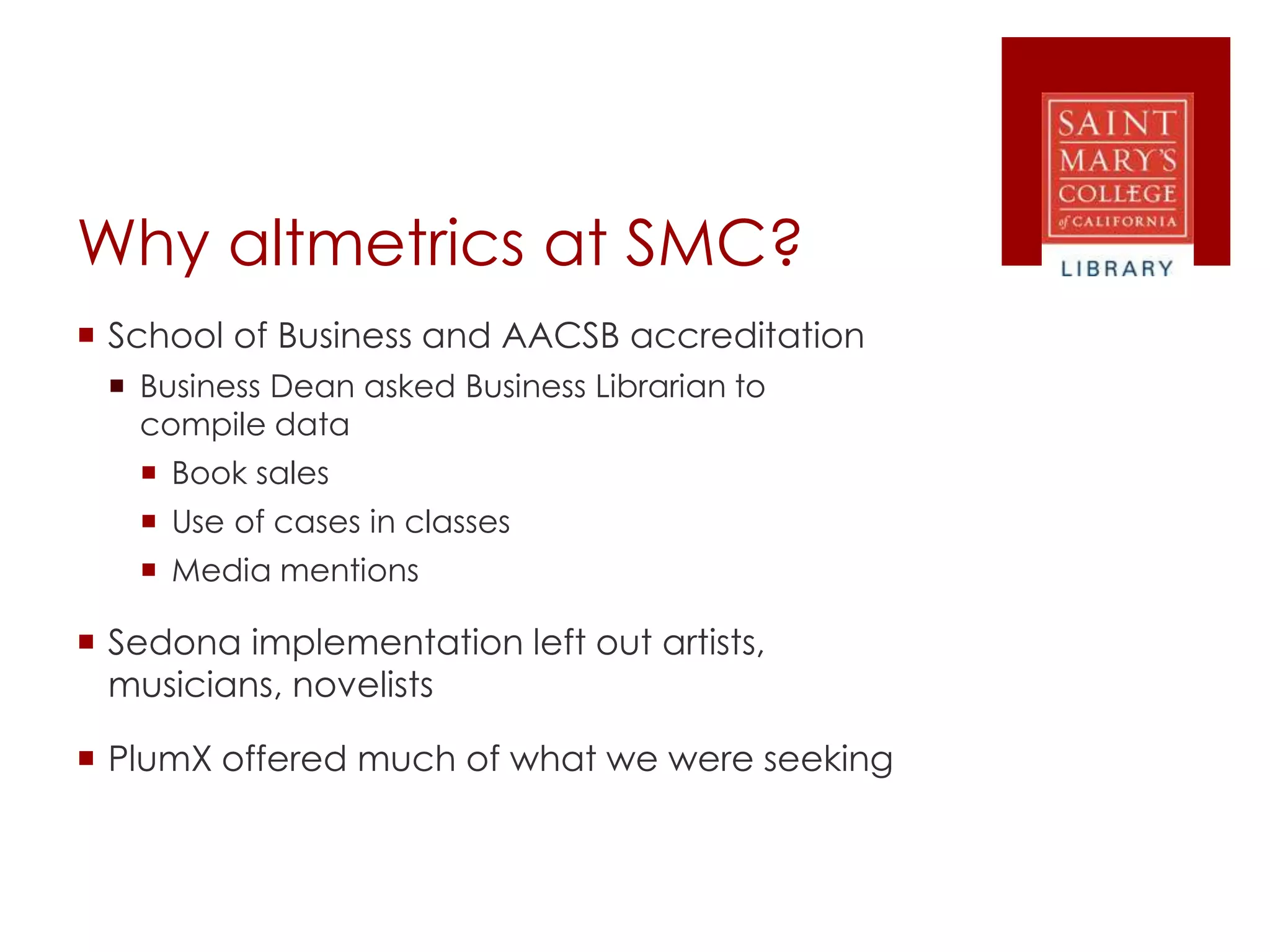 Why altmetrics at SMC?
 School of Business and AACSB accreditation
 Business Dean asked Business Librarian to
compile data
 Book sales
 Use of cases in classes
 Media mentions
 Sedona implementation left out artists,
musicians, novelists
 PlumX offered much of what we were seeking
 