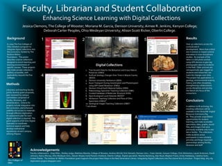 Faculty, Librarian and Student Collaboration
                                          Enhancing Science Learning with Digital Collections
                   Jessica Clemons, The College of Wooster; Moriana M. Garcia, Denison University; Aimee R. Jenkins, Kenyon College;
                                Deborah Carter Peoples, Ohio Wesleyan University; Alison Scott Ricker, Oberlin College.

Background                               1                                             2                                                                    5                                              Results
In 2009 The Five Colleges of                                                                                                                                                                               Over 30 collections across the
Ohio initiated a program to                                                                                                                                                                                curricula are in
integrate digital collections into                                                                                                                                                                         development. More than a third
the curriculum, funded by The                                                                                                                                                                              are in science or impact science
Andrew Mellon                                                                              2004                           2005                                                                             education in cross-disciplinary
Foundation. This poster                                                                                                                                                                                    studies. An example of the
describes science collections                                                                                                                                                                              latter is a GIS photo archive
designed to enrich teaching and                                                                                                                                                                            using GPS devices to geo-tag
learning environments of                                                                              Digital Collections                                                                                  photographs taken by students
specific courses. These projects                                                                                                                                                                           in the field. Older pictures are
also make private collections                                                              1. Tree Growth Data for the Bohannon and Kraus Nature                                                           retrospectively geo-tagged so
publicly accessible, with                                                                      Preserves (OWU)                                                                                             students and researches can
applicability beyond the Five            4                                                 2. Surficial Geology Changes Over Time in Wayne County                                                          track the changes over time.
Colleges.                                                                                      (WOO)                                                             3                                         This project has applications in
                                                                                                                                                                                                           geology, environmental science,
                                                                                           3. Denison University Herbarium (DEN)
                                                                                           4. Auxin Transport During Gravitropism and Phototropism                                                         history and other disciplines,
Methods                                                                                        using GFP-based Biosensor (OWU)                                                                             strengthening collaborations
                                                                                           5. Denison Virtual Earth Material Gallery (DEN)                                                                 across disciplines and serving
Librarians and teaching faculty                                                            6. Paleontology Specimen Teaching Collection (OBE)                                                              the liberal arts focus of the
jointly develop grant proposals,                                                           7. Curated Database of Molecular Structure (KEN)                                                                consortium.
peer reviewed by campus                                                                    8. Agro-Ecological Local Histories (WOO)*
committees comprised of                                                                    9. Herbarium Teaching Collection and Flora of Ohio
faculty, librarians, and                                                                       Specimens (OWU)*                                                                                            Conclusions
administrators. Criteria for                                                               10. Geological Images Teaching Collection (OBE)*
projects include integration into                                                          * not shown                                                                                                     In addition to IR archiving, the
the curriculum, and enhanced                                                                                                                                                                               resulting collections will be
usability and access to materials                                                                                                                                                                          available in the OhioLINK Digital
through effective digitization.                                                                                                                                                                            Resource Commons (Fig.
An assessment plan for each
digital collection is required. The      6                                               7                                                        A                                                        A). They provide unparalleled
                                                                                                                                                                                                           opportunities for student
grant supports a full-time Digital                                                                                                                                                                         learning, and make accessible
Specialist to coordinate                                                                                                                                                                                   specimens, data, graphs, sound
technical aspects and help                                                                                                                                                                                 files, and images that were
develop institutional                                                                                                                                                                                      previously available only in one
repositories at each campus,                                                                                                                                                                               lab or facility. The collections
utilizing DSpace.                                                                                                                                                                                          make students active
                                                                                                                                                                                                           participants in new scholarly
                                                                                                                                                                                                           activities and forge important
                                                                                                                                                                                                           partnerships among faculty,
                                                                                                                                                                                                           librarians and staff.

                             Acknowledgements
                             Faculty collaborators: Greg Wiles , Shelley Judge, Matthew Mariola, College of Wooster; Andrew McCall, Erik Klemetti, Denison Univ.; Yutan Getzler, Kenyon College; Chris Wolverton, Laurel Anderson, David
                             Johnson, Nancy Murray, Ohio Wesleyan Univ.; Steven Wojtal, Karla Parsons-Hubbard, Oberlin College. Digital specialists: Marsha Bansburg, Alan Boyd, Meghan Frazer, Emily Haddaway, Catalina Oyler,
                             Kristen Pantle. The Andrew W. Mellon Foundation grant supports the project Next Steps in the Next Generation Library: Integrating Digital Collections into the Liberal Arts Curriculum. Project blog: oh5-nlg-
 Five Colleges of            digitization-project.blogspot.com/
 Ohio
 