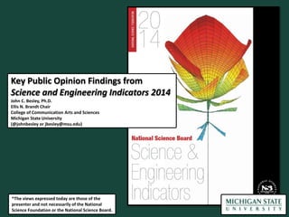 Key Public Opinion Findings from
Science and Engineering Indicators 2014
John C. Besley, Ph.D.
Ellis N. Brandt Chair
College of Communication Arts and Sciences
Michigan State University
(@johnbesley or jbesley@msu.edu)

*The views expressed today are those of the
presenter and not necessarily of the National
Science Foundation or the National Science Board.

 