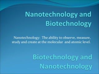 Nanotechnology:  The ability to observe, measure, study and create at the molecular  and atomic level. 