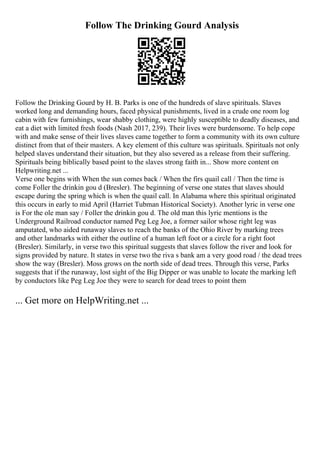 Follow The Drinking Gourd Analysis
Follow the Drinking Gourd by H. B. Parks is one of the hundreds of slave spirituals. Slaves
worked long and demanding hours, faced physical punishments, lived in a crude one room log
cabin with few furnishings, wear shabby clothing, were highly susceptible to deadly diseases, and
eat a diet with limited fresh foods (Nash 2017, 239). Their lives were burdensome. To help cope
with and make sense of their lives slaves came together to form a community with its own culture
distinct from that of their masters. A key element of this culture was spirituals. Spirituals not only
helped slaves understand their situation, but they also severed as a release from their suffering.
Spirituals being biblically based point to the slaves strong faith in... Show more content on
Helpwriting.net ...
Verse one begins with When the sun comes back / When the firs quail call / Then the time is
come Foller the drinkin gou d (Bresler). The beginning of verse one states that slaves should
escape during the spring which is when the quail call. In Alabama where this spiritual originated
this occurs in early to mid April (Harriet Tubman Historical Society). Another lyric in verse one
is For the ole man say / Foller the drinkin gou d. The old man this lyric mentions is the
Underground Railroad conductor named Peg Leg Joe, a former sailor whose right leg was
amputated, who aided runaway slaves to reach the banks of the Ohio River by marking trees
and other landmarks with either the outline of a human left foot or a circle for a right foot
(Bresler). Similarly, in verse two this spiritual suggests that slaves follow the river and look for
signs provided by nature. It states in verse two the riva s bank am a very good road / the dead trees
show the way (Bresler). Moss grows on the north side of dead trees. Through this verse, Parks
suggests that if the runaway, lost sight of the Big Dipper or was unable to locate the marking left
by conductors like Peg Leg Joe they were to search for dead trees to point them
... Get more on HelpWriting.net ...
 