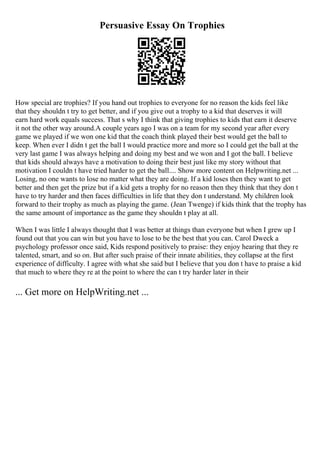 Persuasive Essay On Trophies
How special are trophies? If you hand out trophies to everyone for no reason the kids feel like
that they shouldn t try to get better, and if you give out a trophy to a kid that deserves it will
earn hard work equals success. That s why I think that giving trophies to kids that earn it deserve
it not the other way around.A couple years ago I was on a team for my second year after every
game we played if we won one kid that the coach think played their best would get the ball to
keep. When ever I didn t get the ball I would practice more and more so I could get the ball at the
very last game I was always helping and doing my best and we won and I got the ball. I believe
that kids should always have a motivation to doing their best just like my story without that
motivation I couldn t have tried harder to get the ball.... Show more content on Helpwriting.net ...
Losing, no one wants to lose no matter what they are doing. If a kid loses then they want to get
better and then get the prize but if a kid gets a trophy for no reason then they think that they don t
have to try harder and then faces difficulties in life that they don t understand. My children look
forward to their trophy as much as playing the game. (Jean Twenge) if kids think that the trophy has
the same amount of importance as the game they shouldn t play at all.
When I was little I always thought that I was better at things than everyone but when I grew up I
found out that you can win but you have to lose to be the best that you can. Carol Dweck a
psychology professor once said, Kids respond positively to praise: they enjoy hearing that they re
talented, smart, and so on. But after such praise of their innate abilities, they collapse at the first
experience of difficulty. I agree with what she said but I believe that you don t have to praise a kid
that much to where they re at the point to where the can t try harder later in their
... Get more on HelpWriting.net ...
 