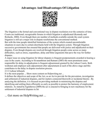 Advantages And Disadvantages Of Litigation
The litigation is the formal and conventional way in dispute resolution over the centuries of time.
Courts are traditional, recognizable forums in which litigation is adjudicated (Kennedy and
Richards, 2004). Even though there are number of methods available outside the court system
litigation is still act a major role in dispute resolutionas the conventional method.
But with the time people identified limitations of the system which created uncomfortable
situations to users due to certain drawbacks hold with the litigation system. Through litigation
successive governments has ensured that people are delivered with justice and adjudicated on their
disputes. Even though disputes are resolved through litigation people come across so many
difficulties, such as stress, expenditure, delay and bitter arguments that pave the way for further
disputes.
A major issue on using litigation for labour disputes is frequent postponements awarded in hearing a
case in the courts. According to Sivananthiran and Ratnam (2003) the most prominent cause
responsible for delay in adjudication is frequent adjournment granted by the Labour Courts. Both
workmen and employer seek adjournment after adjournment at each of the above stage and this
contributes to the delay in dispute resolution process.
2.5.3 Labour tribunals
It is the most popular ... Show more content on Helpwriting.net ...
It defines the objectives and scope of the Act, as an Act to provide for the prevention, investigation
and settlement of industrial disputes, and for matters connected therewith or incidental thereto . By
analyzing the definition, it is focused on providing methods in minimizing the disputes and
identifying and settling them efficiently as early as possible to protect the harmony of employment
relations. As stated by Egalahewa (2009) the act is enacted to bringing in new machinery for the
settlement of industrial disputes in Sri
... Get more on HelpWriting.net ...
 