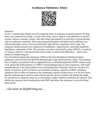 Ayahuasca Substance Abuse
Summary
In 2011, a preliminary though not well conducted study of ayahuasca assisted treatment for drug
abuse was conducted in Canada. As part of the study, twelve subjects with addictions to alcohol,
cocaine, tobacco, cannabis, opiates, and other drugs participated in several days of group therapy
and two ayahuasca treatments. Data concerning psychological and behavioral conditions were
collected through a series of surveys both before and after the completion of the study. The
categories being assessed were comprised of mindfulness, empowerment, emotional regulation,
hopefulness, and quality of life. The measures were then calculated by using ANOVA, or analysis
of variance, which is a statistical model used in order to analyze the differences ... Show more
content on Helpwriting.net ...
First described academically during the 1950s by Harvard ethnobotanist Richard Schultes,
ayahuasca is derived from the Brazilian Banisteriopsis caapi and Psychotria viridis. The resulting
brew is highly concentrated with a compound known as dimethyltryptamine (DMT) which causes
vivid, dream like hallucinations (3). DMT is found endogenously in many organisms, with small
amounts present in the pineal gland of mice and perhaps that of humans. However, because of a
family of enzymes in the liver known as monoamine oxidases, ingestion of DMT containing
substances has no effect on humans as the compound is quickly broken down. It is for this reason
that the ayahuasca brew must be made with the specific species of plants. By boiling the plants
for several hours, alkaloids which act as monoamine oxidase inhibitors (MAOIs) are released. This
inhibits the enzymes from breaking down the DMT and allows the substance to cross the blood
brain barrier
... Get more on HelpWriting.net ...
 