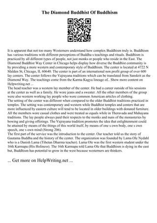 The Diamond Buddhist Of Buddhism
It is apparent that not too many Westerners understand how complex Buddhism truly is. Buddhism
has various traditions with different perceptions of Buddha s teachings and rituals. Buddhism is
practiced by all different types of people, not just monks or people who reside in the East. The
Diamond Buddhist Way Center in Chicago helps display how diverse the Buddhist community is
by providing a more western and contemporary style of Buddhism. The center is located at 4722 N
Malden St, Chicago, IL 60640. The center is part of an international non profit group of over 600
lay centers. The center follows the Vajrayana traditions which can be translated from Sanskrit as the
Diamond Way. The teachings come from the Karma Kagyu lineage of... Show more content on
Helpwriting.net ...
The head teacher was a western lay member of the center. He had a career outside of his sessions
at the center as well as a family. He wore jeans and a sweater. All the other members of the group
were also western working lay people who wore common American articles of clothing.
The setting of the center was different when compared to the older Buddhist traditions practiced in
temples. The setting was contemporary and western while Buddhist temples and centers that are
more influenced by eastern culture will tend to be located in older buildings with donated furniture.
All the members wore casual clothes and were treated as equals while in Theravada and Mahayana
traditions. The lay people always paid their respects to the monks and nuns of the monasteries by
bowing and giving offerings. The Vajrayana tradition promotes the idea that enlightenment could
be attained by means of the things of this world itself, by means of one s own body, one s own
speech, one s own mind (Strong 206).
The first part of the service was the introduction to the center. Our teacher told us the story of
Gautama Buddha and the history of the center. The organization was founded by Lama Ole Nydahl
who is a Danish Lama (Tibetan Dharma teacher). Lama Ole was the first western student under the
16th Karmapa (His Holiness). The 16th Karmapa told Lama Ole that Buddhism is dying in the east
but, Buddhism has potential to grow in the west because westerners are thinkers.
... Get more on HelpWriting.net ...
 