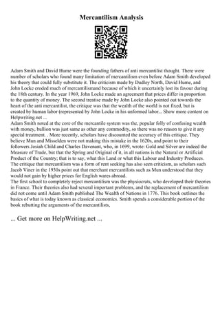 Mercantilism Analysis
Adam Smith and David Hume were the founding fathers of anti mercantilist thought. There were
number of scholars who found many limitation of mercantilism even before Adam Smith developed
his theory that could fully substitute it. The criticism made by Dudley North, David Hume, and
John Locke eroded much of mercantilismand because of which it uncertainly lost its favour during
the 18th century. In the year 1969, John Locke made an agreement that prices differ in proportion
to the quantity of money. The second treatise made by John Locke also pointed out towards the
heart of the anti mercantilist, the critique was that the wealth of the world is not fixed, but is
created by human labor (represented by John Locke in his unformed labor... Show more content on
Helpwriting.net ...
Adam Smith noted at the core of the mercantile system was the, popular folly of confusing wealth
with money, bullion was just same as other any commodity, so there was no reason to give it any
special treatment. . More recently, scholars have discounted the accuracy of this critique. They
believe Mun and Misselden were not making this mistake in the 1620s, and point to their
followers Josiah Child and Charles Davenant, who, in 1699, wrote: Gold and Silver are indeed the
Measure of Trade, but that the Spring and Original of it, in all nations is the Natural or Artificial
Product of the Country; that is to say, what this Land or what this Labour and Industry Produces.
The critique that mercantilism was a form of rent seeking has also seen criticism, as scholars such
Jacob Viner in the 1930s point out that merchant mercantilists such as Mun understood that they
would not gain by higher prices for English wares abroad.
The first school to completely reject mercantilism was the physiocrats, who developed their theories
in France. Their theories also had several important problems, and the replacement of mercantilism
did not come until Adam Smith published The Wealth of Nations in 1776. This book outlines the
basics of what is today known as classical economics. Smith spends a considerable portion of the
book rebutting the arguments of the mercantilists,
... Get more on HelpWriting.net ...
 