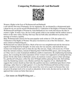 Comparing Wollstonecraft And Barbauld
Women s Rights in the Eyes of Wollstonecraft and Barbauld
I call with the firm tone of humanity; for my arguments, Sir, are dictated by a disinterested spirit
I plead for my sex not for myself (Wollstonecraft 2). Vindication of the Rights of Woman by Mary
Wollstonecraft and Rights of Woman by Anna Barbauld are two works that discuss the idea of
women s rights. In many ways, the two works greatly relate to one another and the authors seem to
believe in the same values, but they find ways that are both alike and different to portray their
message of women s equality.
Mary Wollstonecraft is known for her most popular work written in 1759, the author of A
Vindication of the Rights of Woman. This piece was known as one of the first feminist ... Show
more content on Helpwriting.net ...
Wollstonecraft was radical and direct. Much of her text was straightforward and she showed no
regards in holding back her thoughts. In some sense she was sarcastic, and mocked the way
women were looked upon such as when she says My own sex, I hope, will excuse me, if I treat
them like rational creatures, instead of flattering their FASCINATING graces, and viewing them
as if they were in a state of perpetual childhood, unable to stand alone. By emphasizing fascinating
graces, she is mocking the norm expectation of how women were supposed to act during that time
period. On the other hand, in Barbauld s poem, she mentions women s graces to their advantage.
Go, gird thyself with grace; collect thy store Of bright artillery glancing from afar; Soft melting
tones thy thundering cannon s roar, Blushes and fears thy magazine of war. (Barbauld) She
suggests that women should use their lady like qualities men have established upon them to their
advantage, rather than try to fight against it. It is clear that Wollstonecraft believed that women
deserve equality to men and that the only reason they were not as equal was because they were
not given the proper tools to be so (such as education). In her work, she does not try to take the
approach that women are better than men or
... Get more on HelpWriting.net ...
 