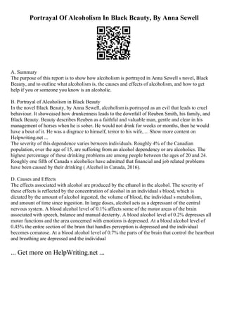 Portrayal Of Alcoholism In Black Beauty, By Anna Sewell
A. Summary
The purpose of this report is to show how alcoholism is portrayed in Anna Sewell s novel, Black
Beauty, and to outline what alcoholism is, the causes and effects of alcoholism, and how to get
help if you or someone you know is an alcoholic.
B. Portrayal of Alcoholism in Black Beauty
In the novel Black Beauty, by Anna Sewell, alcoholismis portrayed as an evil that leads to cruel
behaviour. It showcased how drunkenness leads to the downfall of Reuben Smith, his family, and
Black Beauty. Beauty describes Reuben as a faithful and valuable man, gentle and clear in his
management of horses when he is sober. He would not drink for weeks or months, then he would
have a bout of it. He was a disgrace to himself, terror to his wife, ... Show more content on
Helpwriting.net ...
The severity of this dependence varies between individuals. Roughly 4% of the Canadian
population, over the age of 15, are suffering from an alcohol dependency or are alcoholics. The
highest percentage of these drinking problems are among people between the ages of 20 and 24.
Roughly one fifth of Canada s alcoholics have admitted that financial and job related problems
have been caused by their drinking ( Alcohol in Canada, 2016).
D. Causes and Effects
The effects associated with alcohol are produced by the ethanol in the alcohol. The severity of
these effects is reflected by the concentration of alcohol in an individual s blood, which is
dictated by the amount of alcohol ingested, the volume of blood, the individual s metabolism,
and amount of time since ingestion. In large doses, alcohol acts as a depressant of the central
nervous system. A blood alcohol level of 0.1% affects some of the motor areas of the brain
associated with speech, balance and manual dexterity. A blood alcohol level of 0.2% depresses all
motor functions and the area concerned with emotions is depressed. At a blood alcohol level of
0.45% the entire section of the brain that handles perception is depressed and the individual
becomes comatose. At a blood alcohol level of 0.7% the parts of the brain that control the heartbeat
and breathing are depressed and the individual
... Get more on HelpWriting.net ...
 