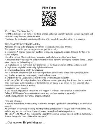 Film Form
Week 2 Film: The Wizard of Oz
FORM: is the sum of all parts of the film, unified and given shape by patterns such as repetition and
variation, story lines and character traits.
Film is not the product of a random collection of technical devices, but rather, it is a system
THE CONCEPT OF FORM IN A FILM
Artworks involve us by engaging our senses, feelings and mind in a process.
The artwork cues the spectator to perform a specific activity.
п‚§Example: A poem s words may guide us to imagine a scene, to notice a break in rhythm or to
expect a rhyme
Like all artworks, film is not simply a random batch of elements, film has a form.
Film form is the overall system of relations that we can perceive among the elements in the ... Show
more content on Helpwriting.net ...
I.e. A characters sly expression may prepare us for the later revelation of their villainous side
A tragic event might be undercut by lighthearted music
п‚§Emotional response felt by the spectator
Just as formal Conventions can make us suspend our normal sense of real life experience; form
may lead us to override our everyday emotional responses.
п‚§People who we Despise in life may become spellbinding as characters
п‚§Wizard of Oz: We might find the land of Ozmuch more appealing than Kansas, but because the
films form leads us to sympathize with Dorothy in her desire to go home, we feel satisfied when
she finally returns home to Kansas.
Expectation spurs emotion
п‚§To have an expectation about what will happen is to incest some emotion in the situation.
Delayed fulfillment of an emotion (suspense), may produce anxiety or sympathy
Gratified expectations may create a feeling of relief
Form and Meaning
When we watch films, we re looking to attribute a deeper significance or meaning to the artwork as
a whole.
As spectators we develop meaning based upon the juxtaposition of images and sounds in the film,
and the way we perceive them is shaped by our own cultural social experiences.
REFERENTIAL MEANING (During the Great Depression, a tornado takes a girl from her family s
Kansas farm to the Land of Oz After a series of
... Get more on HelpWriting.net ...
 