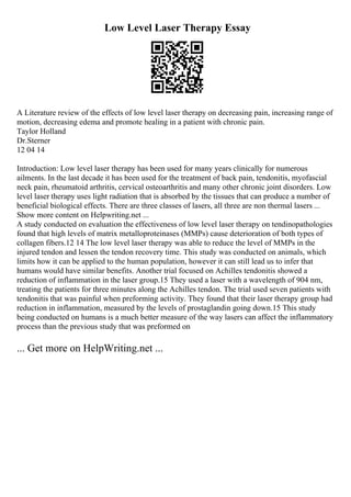 Low Level Laser Therapy Essay
A Literature review of the effects of low level laser therapy on decreasing pain, increasing range of
motion, decreasing edema and promote healing in a patient with chronic pain.
Taylor Holland
Dr.Sterner
12 04 14
Introduction: Low level laser therapy has been used for many years clinically for numerous
ailments. In the last decade it has been used for the treatment of back pain, tendonitis, myofascial
neck pain, rheumatoid arthritis, cervical osteoarthritis and many other chronic joint disorders. Low
level laser therapy uses light radiation that is absorbed by the tissues that can produce a number of
beneficial biological effects. There are three classes of lasers, all three are non thermal lasers ...
Show more content on Helpwriting.net ...
A study conducted on evaluation the effectiveness of low level laser therapy on tendinopathologies
found that high levels of matrix metalloproteinases (MMPs) cause deterioration of both types of
collagen fibers.12 14 The low level laser therapy was able to reduce the level of MMPs in the
injured tendon and lessen the tendon recovery time. This study was conducted on animals, which
limits how it can be applied to the human population, however it can still lead us to infer that
humans would have similar benefits. Another trial focused on Achilles tendonitis showed a
reduction of inflammation in the laser group.15 They used a laser with a wavelength of 904 nm,
treating the patients for three minutes along the Achilles tendon. The trial used seven patients with
tendonitis that was painful when preforming activity. They found that their laser therapy group had
reduction in inflammation, measured by the levels of prostaglandin going down.15 This study
being conducted on humans is a much better measure of the way lasers can affect the inflammatory
process than the previous study that was preformed on
... Get more on HelpWriting.net ...
 
