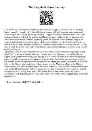 The Labyrinth Hero s Journey
Labyrinth is an adventure musical fantasy film about a young girl s journey to rescue her baby
brother. Jennifer Connelly plays Sarah Williams, a young girl with an active imagination stuck
in the twilight time of a girl becoming a woman. Trapped at home while her brother, Toby, cries
endlessly, Sarah says, I wish the goblins would take you away right now. To her astonishment,
David Bowie s character, Goblin King Jareth, grants her wish and whisks the babe away to his
magical realm. Sarah immediately regrets what was said but can not take it back. Jareth makes a
deal with Sarah. If she solves the labyrinth in 13 hours, then she may have her brother back. If she
fails to reach the goblin castle and win her brother back within the bargained... Show more content
on Helpwriting.net ...
According to Roger Ebert, nightmare movies such as the Labyrinth are not as suspenseful as they
should be. These movies do not follow any rules or logic. Anything can occur, nothing has to
happen, rules continuously change, and nothing is as it seems. He believes we are wasting energy
caring: Consider, for example, the scene in Labyrinth where Sarah thinks she is waking up from
her horrible dream and opens the door of her bedroom. Anything could be outside that door. He also
believes the Muppet idea works better when humans visit the Muppet world as in the Muppet
Movies rather than when Muppets appear the human world. He states another problem with the film
is its length. Ebert argues that without a strong plot to carry us through the movie, movies like this
are endanger of becoming just a series of incidents: There s no structure to the order of the
adventures. Sarah does this, she does that, she s almost killed here, almost trapped there, until at last
nothing much
... Get more on HelpWriting.net ...
 