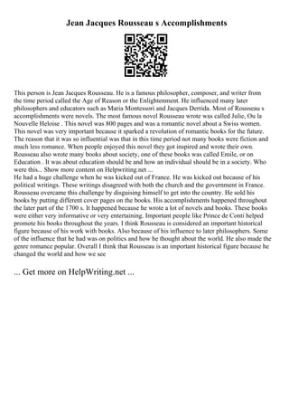 Jean Jacques Rousseau s Accomplishments
This person is Jean Jacques Rousseau. He is a famous philosopher, composer, and writer from
the time period called the Age of Reason or the Enlightenment. He influenced many later
philosophers and educators such as Maria Montessori and Jacques Derrida. Most of Rousseau s
accomplishments were novels. The most famous novel Rousseau wrote was called Julie, Ou la
Nouvelle Heloise . This novel was 800 pages and was a romantic novel about a Swiss women.
This novel was very important because it sparked a revolution of romantic books for the future.
The reason that it was so influential was that in this time period not many books were fiction and
much less romance. When people enjoyed this novel they got inspired and wrote their own.
Rousseau also wrote many books about society, one of these books was called Emile, or on
Education . It was about education should be and how an individual should be in a society. Who
were this... Show more content on Helpwriting.net ...
He had a huge challenge when he was kicked out of France. He was kicked out because of his
political writings. These writings disagreed with both the church and the government in France.
Rousseau overcame this challenge by disguising himself to get into the country. He sold his
books by putting different cover pages on the books. His accomplishments happened throughout
the later part of the 1700 s. It happened because he wrote a lot of novels and books. These books
were either very informative or very entertaining. Important people like Prince de Conti helped
promote his books throughout the years. I think Rousseau is considered an important historical
figure because of his work with books. Also because of his influence to later philosophers. Some
of the influence that he had was on politics and how he thought about the world. He also made the
genre romance popular. Overall I think that Rousseau is an important historical figure because he
changed the world and how we see
... Get more on HelpWriting.net ...
 