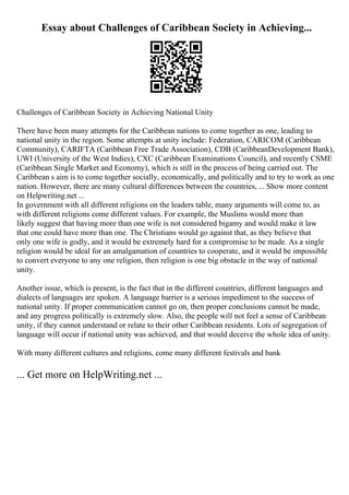 Essay about Challenges of Caribbean Society in Achieving...
Challenges of Caribbean Society in Achieving National Unity
There have been many attempts for the Caribbean nations to come together as one, leading to
national unity in the region. Some attempts at unity include: Federation, CARICOM (Caribbean
Community), CARIFTA (Caribbean Free Trade Association), CDB (CaribbeanDevelopment Bank),
UWI (University of the West Indies), CXC (Caribbean Examinations Council), and recently CSME
(Caribbean Single Market and Economy), which is still in the process of being carried out. The
Caribbean s aim is to come together socially, economically, and politically and to try to work as one
nation. However, there are many cultural differences between the countries, ... Show more content
on Helpwriting.net ...
In government with all different religions on the leaders table, many arguments will come to, as
with different religions come different values. For example, the Muslims would more than
likely suggest that having more than one wife is not considered bigamy and would make it law
that one could have more than one. The Christians would go against that, as they believe that
only one wife is godly, and it would be extremely hard for a compromise to be made. As a single
religion would be ideal for an amalgamation of countries to cooperate, and it would be impossible
to convert everyone to any one religion, then religion is one big obstacle in the way of national
unity.
Another issue, which is present, is the fact that in the different countries, different languages and
dialects of languages are spoken. A language barrier is a serious impediment to the success of
national unity. If proper communication cannot go on, then proper conclusions cannot be made,
and any progress politically is extremely slow. Also, the people will not feel a sense of Caribbean
unity, if they cannot understand or relate to their other Caribbean residents. Lots of segregation of
language will occur if national unity was achieved, and that would deceive the whole idea of unity.
With many different cultures and religions, come many different festivals and bank
... Get more on HelpWriting.net ...
 