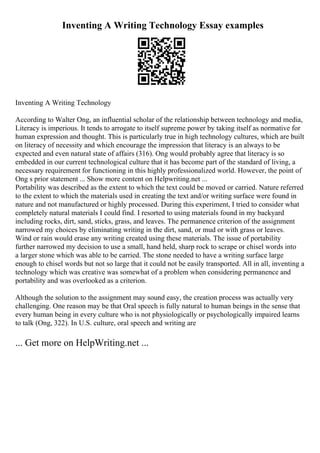 Inventing A Writing Technology Essay examples
Inventing A Writing Technology
According to Walter Ong, an influential scholar of the relationship between technology and media,
Literacy is imperious. It tends to arrogate to itself supreme power by taking itself as normative for
human expression and thought. This is particularly true in high technology cultures, which are built
on literacy of necessity and which encourage the impression that literacy is an always to be
expected and even natural state of affairs (316). Ong would probably agree that literacy is so
embedded in our current technological culture that it has become part of the standard of living, a
necessary requirement for functioning in this highly professionalized world. However, the point of
Ong s prior statement ... Show more content on Helpwriting.net ...
Portability was described as the extent to which the text could be moved or carried. Nature referred
to the extent to which the materials used in creating the text and/or writing surface were found in
nature and not manufactured or highly processed. During this experiment, I tried to consider what
completely natural materials I could find. I resorted to using materials found in my backyard
including rocks, dirt, sand, sticks, grass, and leaves. The permanence criterion of the assignment
narrowed my choices by eliminating writing in the dirt, sand, or mud or with grass or leaves.
Wind or rain would erase any writing created using these materials. The issue of portability
further narrowed my decision to use a small, hand held, sharp rock to scrape or chisel words into
a larger stone which was able to be carried. The stone needed to have a writing surface large
enough to chisel words but not so large that it could not be easily transported. All in all, inventing a
technology which was creative was somewhat of a problem when considering permanence and
portability and was overlooked as a criterion.
Although the solution to the assignment may sound easy, the creation process was actually very
challenging. One reason may be that Oral speech is fully natural to human beings in the sense that
every human being in every culture who is not physiologically or psychologically impaired learns
to talk (Ong, 322). In U.S. culture, oral speech and writing are
... Get more on HelpWriting.net ...
 