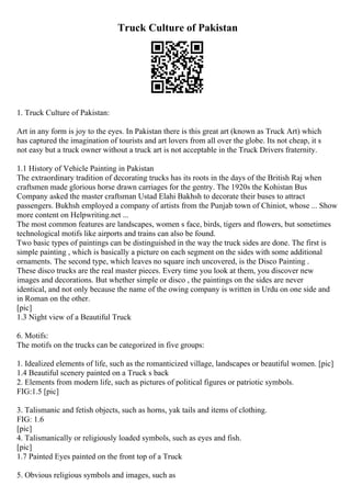 Truck Culture of Pakistan
1. Truck Culture of Pakistan:
Art in any form is joy to the eyes. In Pakistan there is this great art (known as Truck Art) which
has captured the imagination of tourists and art lovers from all over the globe. Its not cheap, it s
not easy but a truck owner without a truck art is not acceptable in the Truck Drivers fraternity.
1.1 History of Vehicle Painting in Pakistan
The extraordinary tradition of decorating trucks has its roots in the days of the British Raj when
craftsmen made glorious horse drawn carriages for the gentry. The 1920s the Kohistan Bus
Company asked the master craftsman Ustad Elahi Bakhsh to decorate their buses to attract
passengers. Bukhsh employed a company of artists from the Punjab town of Chiniot, whose ... Show
more content on Helpwriting.net ...
The most common features are landscapes, women s face, birds, tigers and flowers, but sometimes
technological motifs like airports and trains can also be found.
Two basic types of paintings can be distinguished in the way the truck sides are done. The first is
simple painting , which is basically a picture on each segment on the sides with some additional
ornaments. The second type, which leaves no square inch uncovered, is the Disco Painting .
These disco trucks are the real master pieces. Every time you look at them, you discover new
images and decorations. But whether simple or disco , the paintings on the sides are never
identical, and not only because the name of the owing company is written in Urdu on one side and
in Roman on the other.
[pic]
1.3 Night view of a Beautiful Truck
6. Motifs:
The motifs on the trucks can be categorized in five groups:
1. Idealized elements of life, such as the romanticized village, landscapes or beautiful women. [pic]
1.4 Beautiful scenery painted on a Truck s back
2. Elements from modern life, such as pictures of political figures or patriotic symbols.
FIG:1.5 [pic]
3. Talismanic and fetish objects, such as horns, yak tails and items of clothing.
FIG: 1.6
[pic]
4. Talismanically or religiously loaded symbols, such as eyes and fish.
[pic]
1.7 Painted Eyes painted on the front top of a Truck
5. Obvious religious symbols and images, such as
 