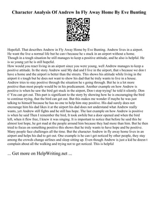 Character Analysis Of Andrew In Fly Away Home By Eve Bunting
Hopefull. That describes Andrew in Fly Away Home by Eve Bunting. Andrew lives in a airport.
He want the live a normal life but he can t because he s stuck in an airport without a home.
Though in a tough situation he still manages to keep a positive attitude, and he also is helpful. He
is so young yet he is still hopeful.
How would you react living in an airport since you were young, well Andrew manages to keep a
positive attitude. In the story Andrew said My dad and I live in the airport, that s because we don t
have a home and the airport is better than the streets. This shows his attitude while living in the
airport it s tough but he does not want to show his dad that he truly wants to live in a house.
Andrew tries to stay positive through the situation he s going through. But he is a lot more
positive than most people would be in his predicament. Another example on how Andrew is
positive is when he saw the bird get stuck in the airport, Don t stop trying! he told it silently. Don
t! You can get out. This part is significant to the story by showing how he is encouraging the bird
to continue trying, that the bird can get out. But this makes me wonder if maybe he was just
talking to himself because he has no one to help him stay positive. His dad surely does not
encourage him his dad likes it at the airport his dad does not understand what Andrew really
wants, yet Andrew still fights and he still has hope. The last example on how Andrew is positive
is when he said Then I remember the bird, It took awhile but a door opened and when the bird
left, when it flew free, I knew it was singing. It is important to notice that before he said this he
almost lost hope, he got mad at the people around him because they had more than him. But he then
tried to focus on something positive this shows that he truly wants to have hope and be positive.
Many people face challenges all the time. But the character Andrew in fly away home lives in an
airport and helps his dad to get out. One example is he can t get noticed by other people, they stay
among the crowds change airlines and sleep sitting up. Even though Andrew is just a kid he doesn t
complain about all the walking and trying not to get noticed. This is helpful
... Get more on HelpWriting.net ...
 