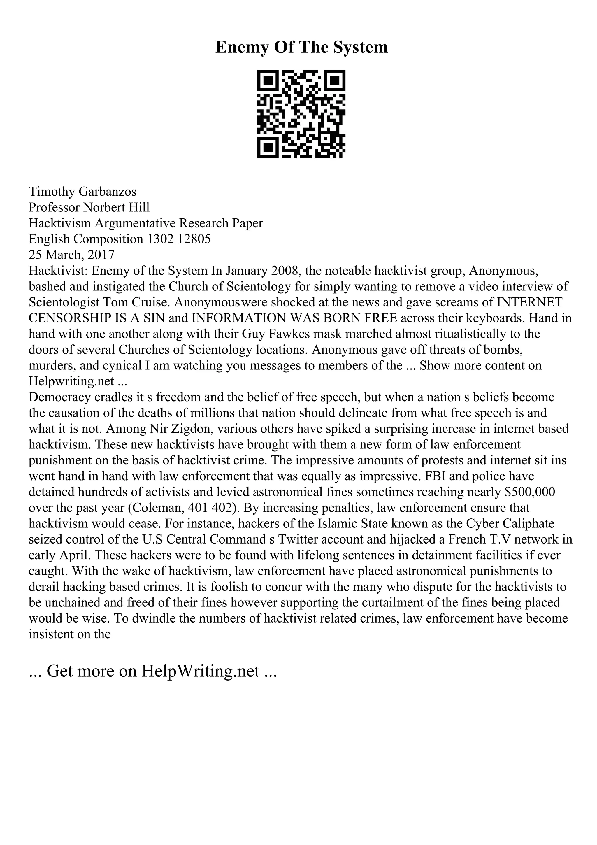 Enemy Of The System
Timothy Garbanzos
Professor Norbert Hill
Hacktivism Argumentative Research Paper
English Composition 1302 12805
25 March, 2017
Hacktivist: Enemy of the System In January 2008, the noteable hacktivist group, Anonymous,
bashed and instigated the Church of Scientology for simply wanting to remove a video interview of
Scientologist Tom Cruise. Anonymouswere shocked at the news and gave screams of INTERNET
CENSORSHIP IS A SIN and INFORMATION WAS BORN FREE across their keyboards. Hand in
hand with one another along with their Guy Fawkes mask marched almost ritualistically to the
doors of several Churches of Scientology locations. Anonymous gave off threats of bombs,
murders, and cynical I am watching you messages to members of the ... Show more content on
Helpwriting.net ...
Democracy cradles it s freedom and the belief of free speech, but when a nation s beliefs become
the causation of the deaths of millions that nation should delineate from what free speech is and
what it is not. Among Nir Zigdon, various others have spiked a surprising increase in internet based
hacktivism. These new hacktivists have brought with them a new form of law enforcement
punishment on the basis of hacktivist crime. The impressive amounts of protests and internet sit ins
went hand in hand with law enforcement that was equally as impressive. FBI and police have
detained hundreds of activists and levied astronomical fines sometimes reaching nearly $500,000
over the past year (Coleman, 401 402). By increasing penalties, law enforcement ensure that
hacktivism would cease. For instance, hackers of the Islamic State known as the Cyber Caliphate
seized control of the U.S Central Command s Twitter account and hijacked a French T.V network in
early April. These hackers were to be found with lifelong sentences in detainment facilities if ever
caught. With the wake of hacktivism, law enforcement have placed astronomical punishments to
derail hacking based crimes. It is foolish to concur with the many who dispute for the hacktivists to
be unchained and freed of their fines however supporting the curtailment of the fines being placed
would be wise. To dwindle the numbers of hacktivist related crimes, law enforcement have become
insistent on the
... Get more on HelpWriting.net ...
 