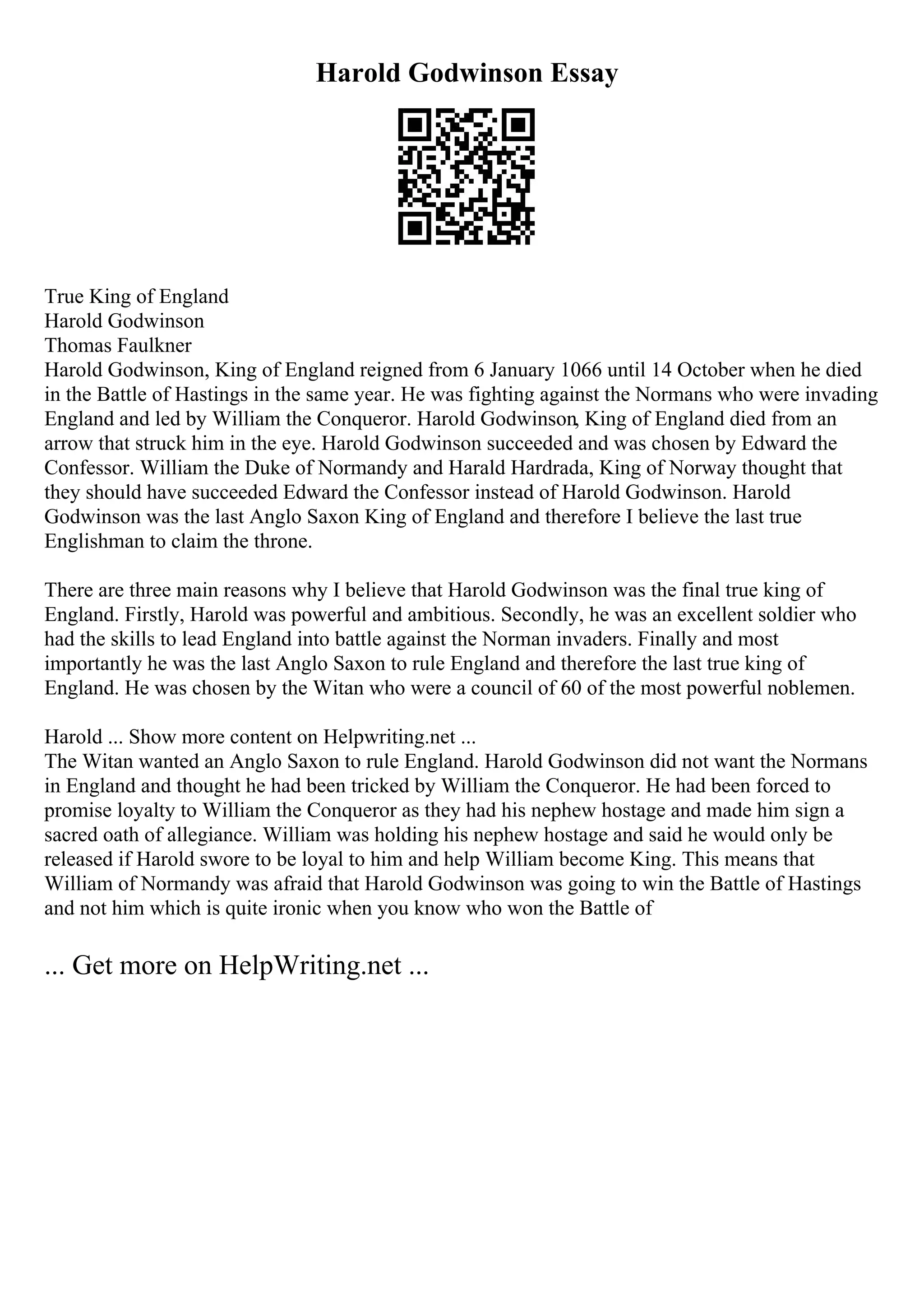 Harold Godwinson Essay
True King of England
Harold Godwinson
Thomas Faulkner
Harold Godwinson, King of England reigned from 6 January 1066 until 14 October when he died
in the Battle of Hastings in the same year. He was fighting against the Normans who were invading
England and led by William the Conqueror. Harold Godwinson, King of England died from an
arrow that struck him in the eye. Harold Godwinson succeeded and was chosen by Edward the
Confessor. William the Duke of Normandy and Harald Hardrada, King of Norway thought that
they should have succeeded Edward the Confessor instead of Harold Godwinson. Harold
Godwinson was the last Anglo Saxon King of England and therefore I believe the last true
Englishman to claim the throne.
There are three main reasons why I believe that Harold Godwinson was the final true king of
England. Firstly, Harold was powerful and ambitious. Secondly, he was an excellent soldier who
had the skills to lead England into battle against the Norman invaders. Finally and most
importantly he was the last Anglo Saxon to rule England and therefore the last true king of
England. He was chosen by the Witan who were a council of 60 of the most powerful noblemen.
Harold ... Show more content on Helpwriting.net ...
The Witan wanted an Anglo Saxon to rule England. Harold Godwinson did not want the Normans
in England and thought he had been tricked by William the Conqueror. He had been forced to
promise loyalty to William the Conqueror as they had his nephew hostage and made him sign a
sacred oath of allegiance. William was holding his nephew hostage and said he would only be
released if Harold swore to be loyal to him and help William become King. This means that
William of Normandy was afraid that Harold Godwinson was going to win the Battle of Hastings
and not him which is quite ironic when you know who won the Battle of
... Get more on HelpWriting.net ...
 
