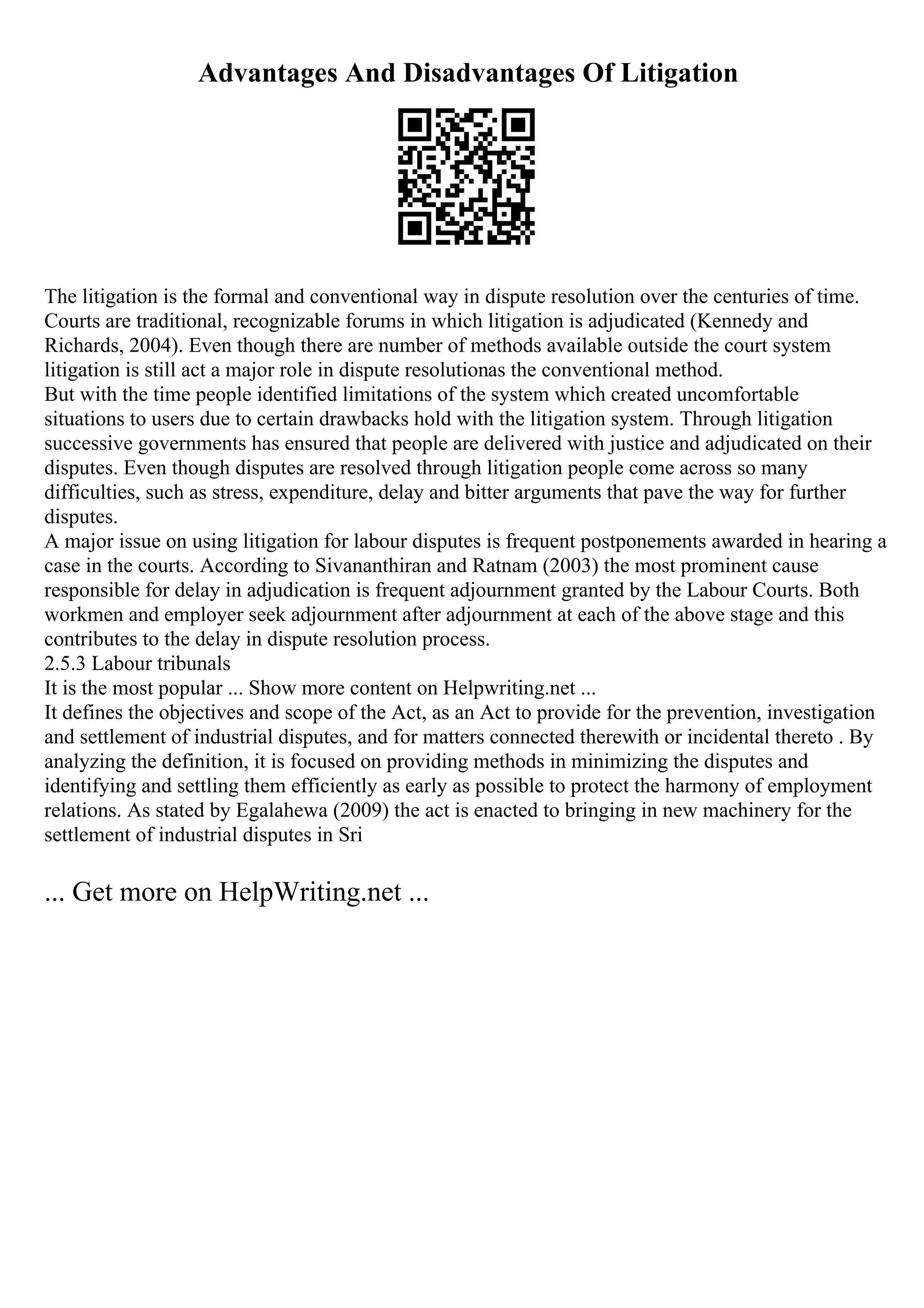 Advantages And Disadvantages Of Litigation
The litigation is the formal and conventional way in dispute resolution over the centuries of time.
Courts are traditional, recognizable forums in which litigation is adjudicated (Kennedy and
Richards, 2004). Even though there are number of methods available outside the court system
litigation is still act a major role in dispute resolutionas the conventional method.
But with the time people identified limitations of the system which created uncomfortable
situations to users due to certain drawbacks hold with the litigation system. Through litigation
successive governments has ensured that people are delivered with justice and adjudicated on their
disputes. Even though disputes are resolved through litigation people come across so many
difficulties, such as stress, expenditure, delay and bitter arguments that pave the way for further
disputes.
A major issue on using litigation for labour disputes is frequent postponements awarded in hearing a
case in the courts. According to Sivananthiran and Ratnam (2003) the most prominent cause
responsible for delay in adjudication is frequent adjournment granted by the Labour Courts. Both
workmen and employer seek adjournment after adjournment at each of the above stage and this
contributes to the delay in dispute resolution process.
2.5.3 Labour tribunals
It is the most popular ... Show more content on Helpwriting.net ...
It defines the objectives and scope of the Act, as an Act to provide for the prevention, investigation
and settlement of industrial disputes, and for matters connected therewith or incidental thereto . By
analyzing the definition, it is focused on providing methods in minimizing the disputes and
identifying and settling them efficiently as early as possible to protect the harmony of employment
relations. As stated by Egalahewa (2009) the act is enacted to bringing in new machinery for the
settlement of industrial disputes in Sri
... Get more on HelpWriting.net ...
 