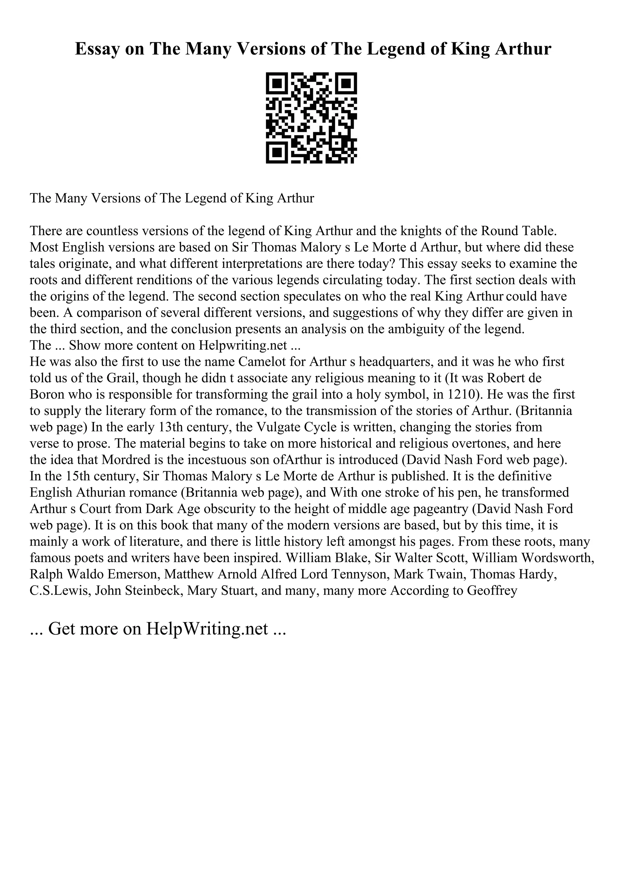 Essay on The Many Versions of The Legend of King Arthur
The Many Versions of The Legend of King Arthur
There are countless versions of the legend of King Arthur and the knights of the Round Table.
Most English versions are based on Sir Thomas Malory s Le Morte d Arthur, but where did these
tales originate, and what different interpretations are there today? This essay seeks to examine the
roots and different renditions of the various legends circulating today. The first section deals with
the origins of the legend. The second section speculates on who the real King Arthur could have
been. A comparison of several different versions, and suggestions of why they differ are given in
the third section, and the conclusion presents an analysis on the ambiguity of the legend.
The ... Show more content on Helpwriting.net ...
He was also the first to use the name Camelot for Arthur s headquarters, and it was he who first
told us of the Grail, though he didn t associate any religious meaning to it (It was Robert de
Boron who is responsible for transforming the grail into a holy symbol, in 1210). He was the first
to supply the literary form of the romance, to the transmission of the stories of Arthur. (Britannia
web page) In the early 13th century, the Vulgate Cycle is written, changing the stories from
verse to prose. The material begins to take on more historical and religious overtones, and here
the idea that Mordred is the incestuous son ofArthur is introduced (David Nash Ford web page).
In the 15th century, Sir Thomas Malory s Le Morte de Arthur is published. It is the definitive
English Athurian romance (Britannia web page), and With one stroke of his pen, he transformed
Arthur s Court from Dark Age obscurity to the height of middle age pageantry (David Nash Ford
web page). It is on this book that many of the modern versions are based, but by this time, it is
mainly a work of literature, and there is little history left amongst his pages. From these roots, many
famous poets and writers have been inspired. William Blake, Sir Walter Scott, William Wordsworth,
Ralph Waldo Emerson, Matthew Arnold Alfred Lord Tennyson, Mark Twain, Thomas Hardy,
C.S.Lewis, John Steinbeck, Mary Stuart, and many, many more According to Geoffrey
... Get more on HelpWriting.net ...
 