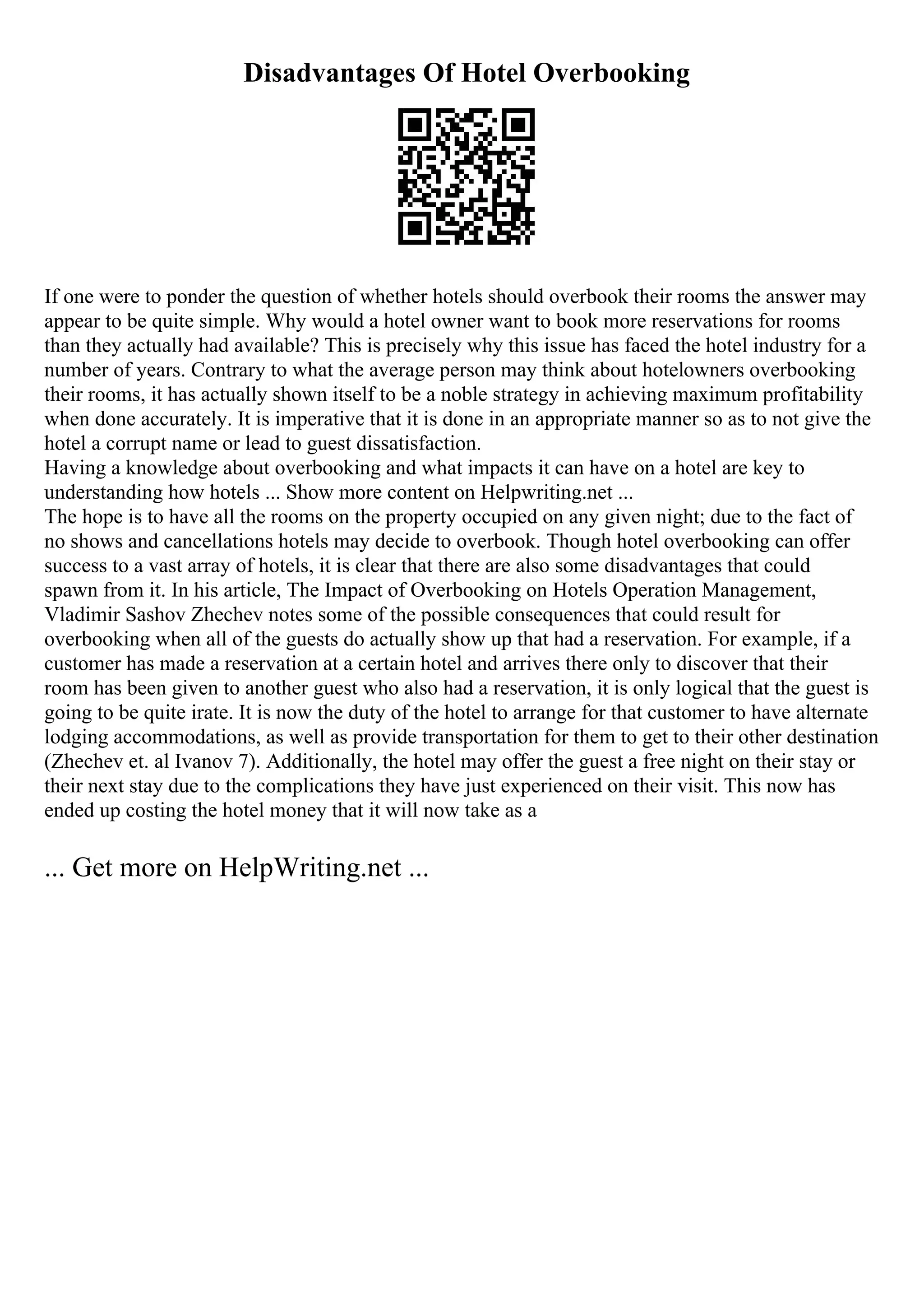 Disadvantages Of Hotel Overbooking
If one were to ponder the question of whether hotels should overbook their rooms the answer may
appear to be quite simple. Why would a hotel owner want to book more reservations for rooms
than they actually had available? This is precisely why this issue has faced the hotel industry for a
number of years. Contrary to what the average person may think about hotelowners overbooking
their rooms, it has actually shown itself to be a noble strategy in achieving maximum profitability
when done accurately. It is imperative that it is done in an appropriate manner so as to not give the
hotel a corrupt name or lead to guest dissatisfaction.
Having a knowledge about overbooking and what impacts it can have on a hotel are key to
understanding how hotels ... Show more content on Helpwriting.net ...
The hope is to have all the rooms on the property occupied on any given night; due to the fact of
no shows and cancellations hotels may decide to overbook. Though hotel overbooking can offer
success to a vast array of hotels, it is clear that there are also some disadvantages that could
spawn from it. In his article, The Impact of Overbooking on Hotels Operation Management,
Vladimir Sashov Zhechev notes some of the possible consequences that could result for
overbooking when all of the guests do actually show up that had a reservation. For example, if a
customer has made a reservation at a certain hotel and arrives there only to discover that their
room has been given to another guest who also had a reservation, it is only logical that the guest is
going to be quite irate. It is now the duty of the hotel to arrange for that customer to have alternate
lodging accommodations, as well as provide transportation for them to get to their other destination
(Zhechev et. al Ivanov 7). Additionally, the hotel may offer the guest a free night on their stay or
their next stay due to the complications they have just experienced on their visit. This now has
ended up costing the hotel money that it will now take as a
... Get more on HelpWriting.net ...
 