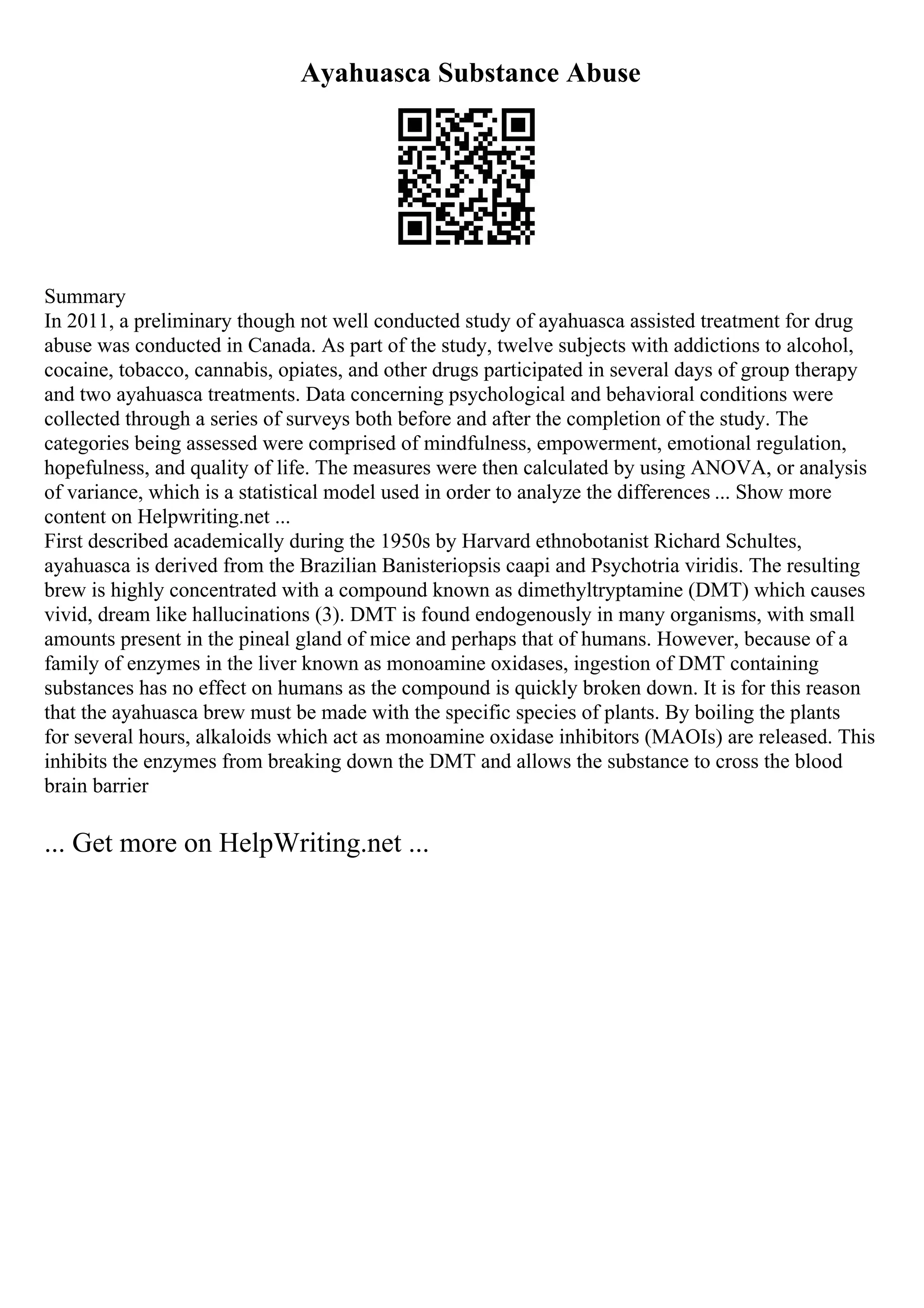Ayahuasca Substance Abuse
Summary
In 2011, a preliminary though not well conducted study of ayahuasca assisted treatment for drug
abuse was conducted in Canada. As part of the study, twelve subjects with addictions to alcohol,
cocaine, tobacco, cannabis, opiates, and other drugs participated in several days of group therapy
and two ayahuasca treatments. Data concerning psychological and behavioral conditions were
collected through a series of surveys both before and after the completion of the study. The
categories being assessed were comprised of mindfulness, empowerment, emotional regulation,
hopefulness, and quality of life. The measures were then calculated by using ANOVA, or analysis
of variance, which is a statistical model used in order to analyze the differences ... Show more
content on Helpwriting.net ...
First described academically during the 1950s by Harvard ethnobotanist Richard Schultes,
ayahuasca is derived from the Brazilian Banisteriopsis caapi and Psychotria viridis. The resulting
brew is highly concentrated with a compound known as dimethyltryptamine (DMT) which causes
vivid, dream like hallucinations (3). DMT is found endogenously in many organisms, with small
amounts present in the pineal gland of mice and perhaps that of humans. However, because of a
family of enzymes in the liver known as monoamine oxidases, ingestion of DMT containing
substances has no effect on humans as the compound is quickly broken down. It is for this reason
that the ayahuasca brew must be made with the specific species of plants. By boiling the plants
for several hours, alkaloids which act as monoamine oxidase inhibitors (MAOIs) are released. This
inhibits the enzymes from breaking down the DMT and allows the substance to cross the blood
brain barrier
... Get more on HelpWriting.net ...
 