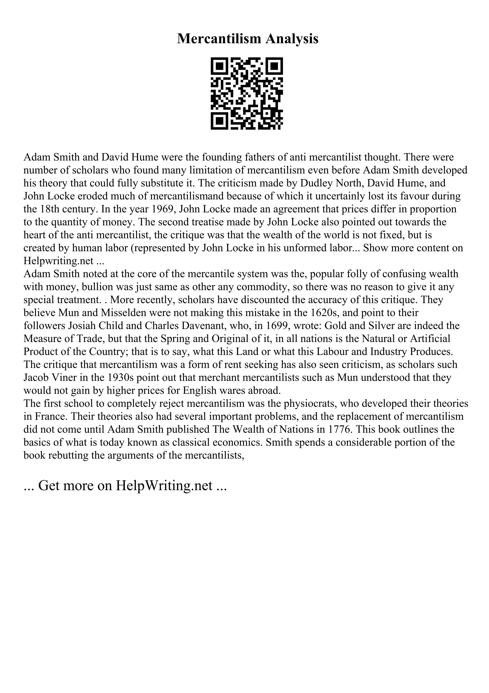 Mercantilism Analysis
Adam Smith and David Hume were the founding fathers of anti mercantilist thought. There were
number of scholars who found many limitation of mercantilism even before Adam Smith developed
his theory that could fully substitute it. The criticism made by Dudley North, David Hume, and
John Locke eroded much of mercantilismand because of which it uncertainly lost its favour during
the 18th century. In the year 1969, John Locke made an agreement that prices differ in proportion
to the quantity of money. The second treatise made by John Locke also pointed out towards the
heart of the anti mercantilist, the critique was that the wealth of the world is not fixed, but is
created by human labor (represented by John Locke in his unformed labor... Show more content on
Helpwriting.net ...
Adam Smith noted at the core of the mercantile system was the, popular folly of confusing wealth
with money, bullion was just same as other any commodity, so there was no reason to give it any
special treatment. . More recently, scholars have discounted the accuracy of this critique. They
believe Mun and Misselden were not making this mistake in the 1620s, and point to their
followers Josiah Child and Charles Davenant, who, in 1699, wrote: Gold and Silver are indeed the
Measure of Trade, but that the Spring and Original of it, in all nations is the Natural or Artificial
Product of the Country; that is to say, what this Land or what this Labour and Industry Produces.
The critique that mercantilism was a form of rent seeking has also seen criticism, as scholars such
Jacob Viner in the 1930s point out that merchant mercantilists such as Mun understood that they
would not gain by higher prices for English wares abroad.
The first school to completely reject mercantilism was the physiocrats, who developed their theories
in France. Their theories also had several important problems, and the replacement of mercantilism
did not come until Adam Smith published The Wealth of Nations in 1776. This book outlines the
basics of what is today known as classical economics. Smith spends a considerable portion of the
book rebutting the arguments of the mercantilists,
... Get more on HelpWriting.net ...
 