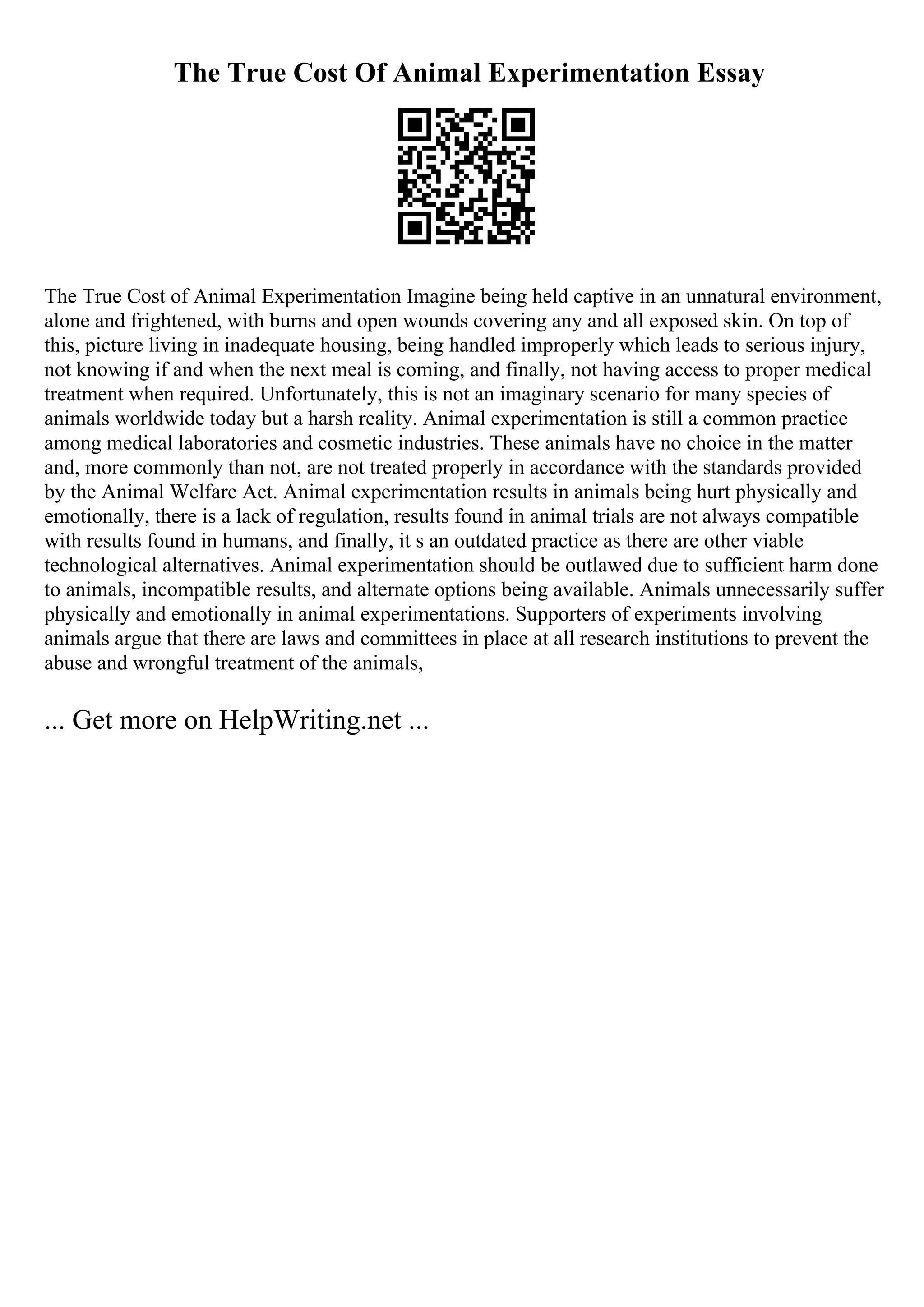 The True Cost Of Animal Experimentation Essay
The True Cost of Animal Experimentation Imagine being held captive in an unnatural environment,
alone and frightened, with burns and open wounds covering any and all exposed skin. On top of
this, picture living in inadequate housing, being handled improperly which leads to serious injury,
not knowing if and when the next meal is coming, and finally, not having access to proper medical
treatment when required. Unfortunately, this is not an imaginary scenario for many species of
animals worldwide today but a harsh reality. Animal experimentation is still a common practice
among medical laboratories and cosmetic industries. These animals have no choice in the matter
and, more commonly than not, are not treated properly in accordance with the standards provided
by the Animal Welfare Act. Animal experimentation results in animals being hurt physically and
emotionally, there is a lack of regulation, results found in animal trials are not always compatible
with results found in humans, and finally, it s an outdated practice as there are other viable
technological alternatives. Animal experimentation should be outlawed due to sufficient harm done
to animals, incompatible results, and alternate options being available. Animals unnecessarily suffer
physically and emotionally in animal experimentations. Supporters of experiments involving
animals argue that there are laws and committees in place at all research institutions to prevent the
abuse and wrongful treatment of the animals,
... Get more on HelpWriting.net ...
 