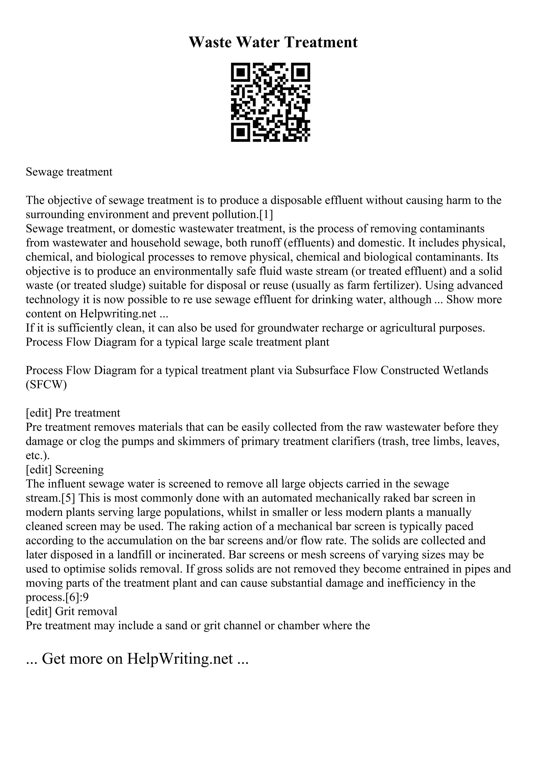 Waste Water Treatment
Sewage treatment
The objective of sewage treatment is to produce a disposable effluent without causing harm to the
surrounding environment and prevent pollution.[1]
Sewage treatment, or domestic wastewater treatment, is the process of removing contaminants
from wastewater and household sewage, both runoff (effluents) and domestic. It includes physical,
chemical, and biological processes to remove physical, chemical and biological contaminants. Its
objective is to produce an environmentally safe fluid waste stream (or treated effluent) and a solid
waste (or treated sludge) suitable for disposal or reuse (usually as farm fertilizer). Using advanced
technology it is now possible to re use sewage effluent for drinking water, although ... Show more
content on Helpwriting.net ...
If it is sufficiently clean, it can also be used for groundwater recharge or agricultural purposes.
Process Flow Diagram for a typical large scale treatment plant
Process Flow Diagram for a typical treatment plant via Subsurface Flow Constructed Wetlands
(SFCW)
[edit] Pre treatment
Pre treatment removes materials that can be easily collected from the raw wastewater before they
damage or clog the pumps and skimmers of primary treatment clarifiers (trash, tree limbs, leaves,
etc.).
[edit] Screening
The influent sewage water is screened to remove all large objects carried in the sewage
stream.[5] This is most commonly done with an automated mechanically raked bar screen in
modern plants serving large populations, whilst in smaller or less modern plants a manually
cleaned screen may be used. The raking action of a mechanical bar screen is typically paced
according to the accumulation on the bar screens and/or flow rate. The solids are collected and
later disposed in a landfill or incinerated. Bar screens or mesh screens of varying sizes may be
used to optimise solids removal. If gross solids are not removed they become entrained in pipes and
moving parts of the treatment plant and can cause substantial damage and inefficiency in the
process.[6]:9
[edit] Grit removal
Pre treatment may include a sand or grit channel or chamber where the
... Get more on HelpWriting.net ...
 
