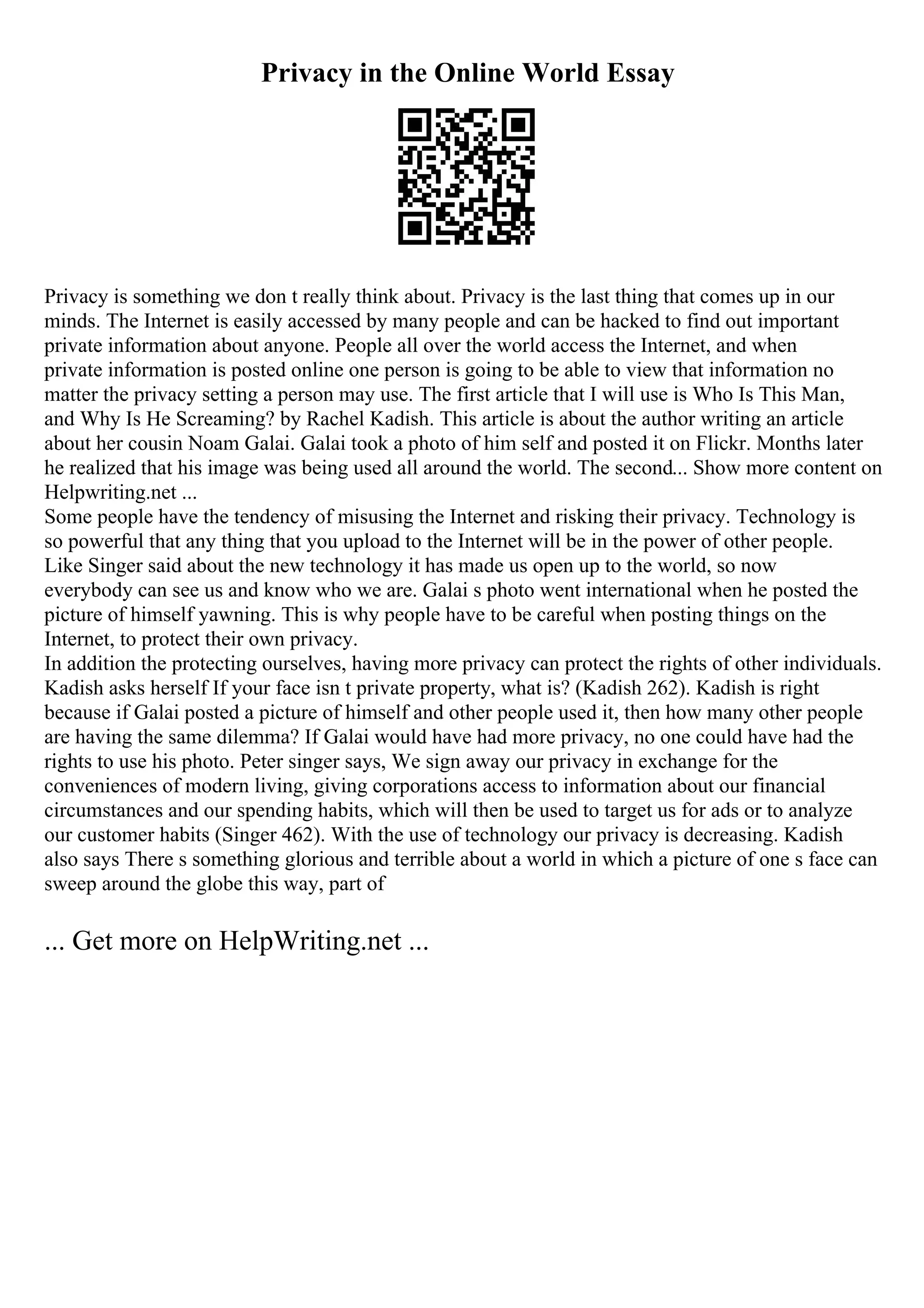 Privacy in the Online World Essay
Privacy is something we don t really think about. Privacy is the last thing that comes up in our
minds. The Internet is easily accessed by many people and can be hacked to find out important
private information about anyone. People all over the world access the Internet, and when
private information is posted online one person is going to be able to view that information no
matter the privacy setting a person may use. The first article that I will use is Who Is This Man,
and Why Is He Screaming? by Rachel Kadish. This article is about the author writing an article
about her cousin Noam Galai. Galai took a photo of him self and posted it on Flickr. Months later
he realized that his image was being used all around the world. The second... Show more content on
Helpwriting.net ...
Some people have the tendency of misusing the Internet and risking their privacy. Technology is
so powerful that any thing that you upload to the Internet will be in the power of other people.
Like Singer said about the new technology it has made us open up to the world, so now
everybody can see us and know who we are. Galai s photo went international when he posted the
picture of himself yawning. This is why people have to be careful when posting things on the
Internet, to protect their own privacy.
In addition the protecting ourselves, having more privacy can protect the rights of other individuals.
Kadish asks herself If your face isn t private property, what is? (Kadish 262). Kadish is right
because if Galai posted a picture of himself and other people used it, then how many other people
are having the same dilemma? If Galai would have had more privacy, no one could have had the
rights to use his photo. Peter singer says, We sign away our privacy in exchange for the
conveniences of modern living, giving corporations access to information about our financial
circumstances and our spending habits, which will then be used to target us for ads or to analyze
our customer habits (Singer 462). With the use of technology our privacy is decreasing. Kadish
also says There s something glorious and terrible about a world in which a picture of one s face can
sweep around the globe this way, part of
... Get more on HelpWriting.net ...
 