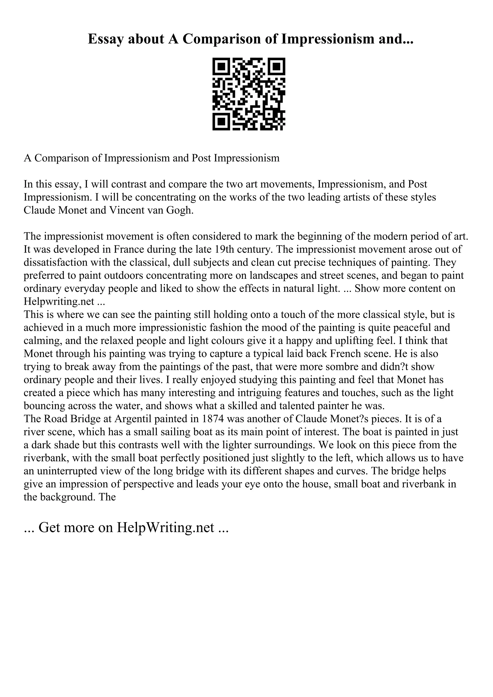 Essay about A Comparison of Impressionism and...
A Comparison of Impressionism and Post Impressionism
In this essay, I will contrast and compare the two art movements, Impressionism, and Post
Impressionism. I will be concentrating on the works of the two leading artists of these styles
Claude Monet and Vincent van Gogh.
The impressionist movement is often considered to mark the beginning of the modern period of art.
It was developed in France during the late 19th century. The impressionist movement arose out of
dissatisfaction with the classical, dull subjects and clean cut precise techniques of painting. They
preferred to paint outdoors concentrating more on landscapes and street scenes, and began to paint
ordinary everyday people and liked to show the effects in natural light. ... Show more content on
Helpwriting.net ...
This is where we can see the painting still holding onto a touch of the more classical style, but is
achieved in a much more impressionistic fashion the mood of the painting is quite peaceful and
calming, and the relaxed people and light colours give it a happy and uplifting feel. I think that
Monet through his painting was trying to capture a typical laid back French scene. He is also
trying to break away from the paintings of the past, that were more sombre and didn?t show
ordinary people and their lives. I really enjoyed studying this painting and feel that Monet has
created a piece which has many interesting and intriguing features and touches, such as the light
bouncing across the water, and shows what a skilled and talented painter he was.
The Road Bridge at Argentil painted in 1874 was another of Claude Monet?s pieces. It is of a
river scene, which has a small sailing boat as its main point of interest. The boat is painted in just
a dark shade but this contrasts well with the lighter surroundings. We look on this piece from the
riverbank, with the small boat perfectly positioned just slightly to the left, which allows us to have
an uninterrupted view of the long bridge with its different shapes and curves. The bridge helps
give an impression of perspective and leads your eye onto the house, small boat and riverbank in
the background. The
... Get more on HelpWriting.net ...
 