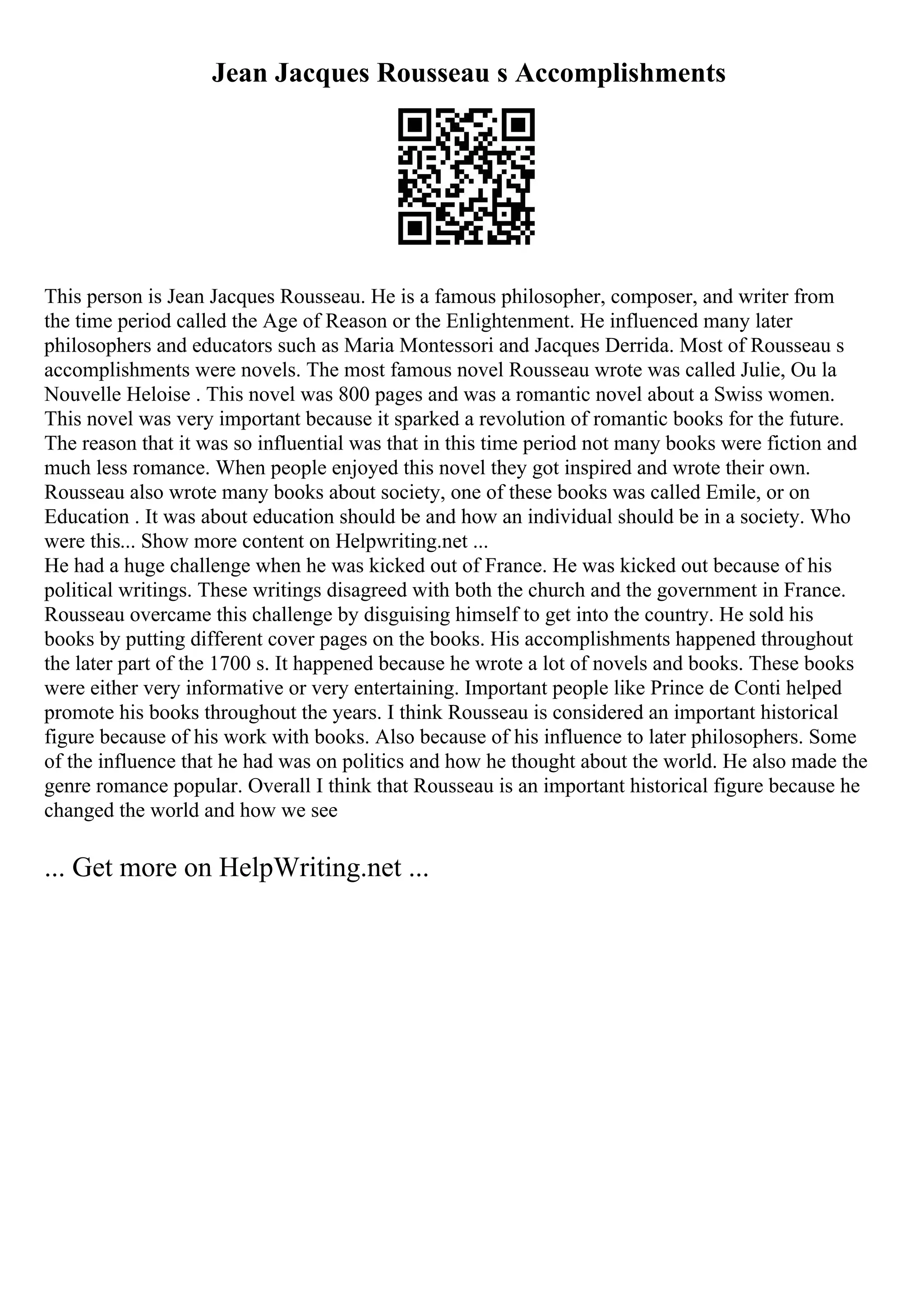 Jean Jacques Rousseau s Accomplishments
This person is Jean Jacques Rousseau. He is a famous philosopher, composer, and writer from
the time period called the Age of Reason or the Enlightenment. He influenced many later
philosophers and educators such as Maria Montessori and Jacques Derrida. Most of Rousseau s
accomplishments were novels. The most famous novel Rousseau wrote was called Julie, Ou la
Nouvelle Heloise . This novel was 800 pages and was a romantic novel about a Swiss women.
This novel was very important because it sparked a revolution of romantic books for the future.
The reason that it was so influential was that in this time period not many books were fiction and
much less romance. When people enjoyed this novel they got inspired and wrote their own.
Rousseau also wrote many books about society, one of these books was called Emile, or on
Education . It was about education should be and how an individual should be in a society. Who
were this... Show more content on Helpwriting.net ...
He had a huge challenge when he was kicked out of France. He was kicked out because of his
political writings. These writings disagreed with both the church and the government in France.
Rousseau overcame this challenge by disguising himself to get into the country. He sold his
books by putting different cover pages on the books. His accomplishments happened throughout
the later part of the 1700 s. It happened because he wrote a lot of novels and books. These books
were either very informative or very entertaining. Important people like Prince de Conti helped
promote his books throughout the years. I think Rousseau is considered an important historical
figure because of his work with books. Also because of his influence to later philosophers. Some
of the influence that he had was on politics and how he thought about the world. He also made the
genre romance popular. Overall I think that Rousseau is an important historical figure because he
changed the world and how we see
... Get more on HelpWriting.net ...
 