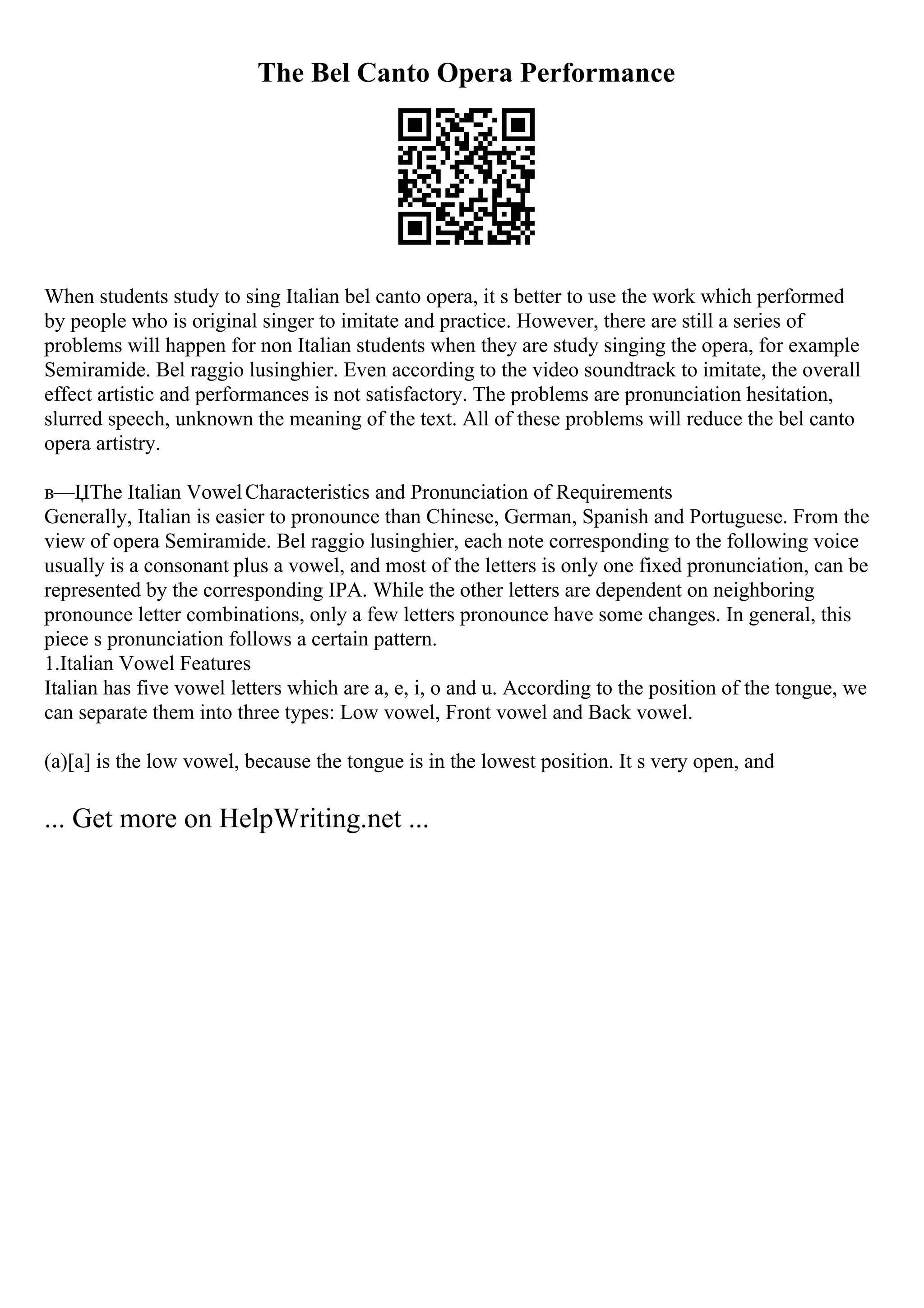 The Bel Canto Opera Performance
When students study to sing Italian bel canto opera, it s better to use the work which performed
by people who is original singer to imitate and practice. However, there are still a series of
problems will happen for non Italian students when they are study singing the opera, for example
Semiramide. Bel raggio lusinghier. Even according to the video soundtrack to imitate, the overall
effect artistic and performances is not satisfactory. The problems are pronunciation hesitation,
slurred speech, unknown the meaning of the text. All of these problems will reduce the bel canto
opera artistry.
в—ЏThe Italian VowelCharacteristics and Pronunciation of Requirements
Generally, Italian is easier to pronounce than Chinese, German, Spanish and Portuguese. From the
view of opera Semiramide. Bel raggio lusinghier, each note corresponding to the following voice
usually is a consonant plus a vowel, and most of the letters is only one fixed pronunciation, can be
represented by the corresponding IPA. While the other letters are dependent on neighboring
pronounce letter combinations, only a few letters pronounce have some changes. In general, this
piece s pronunciation follows a certain pattern.
1.Italian Vowel Features
Italian has five vowel letters which are a, e, i, o and u. According to the position of the tongue, we
can separate them into three types: Low vowel, Front vowel and Back vowel.
(a)[a] is the low vowel, because the tongue is in the lowest position. It s very open, and
... Get more on HelpWriting.net ...
 