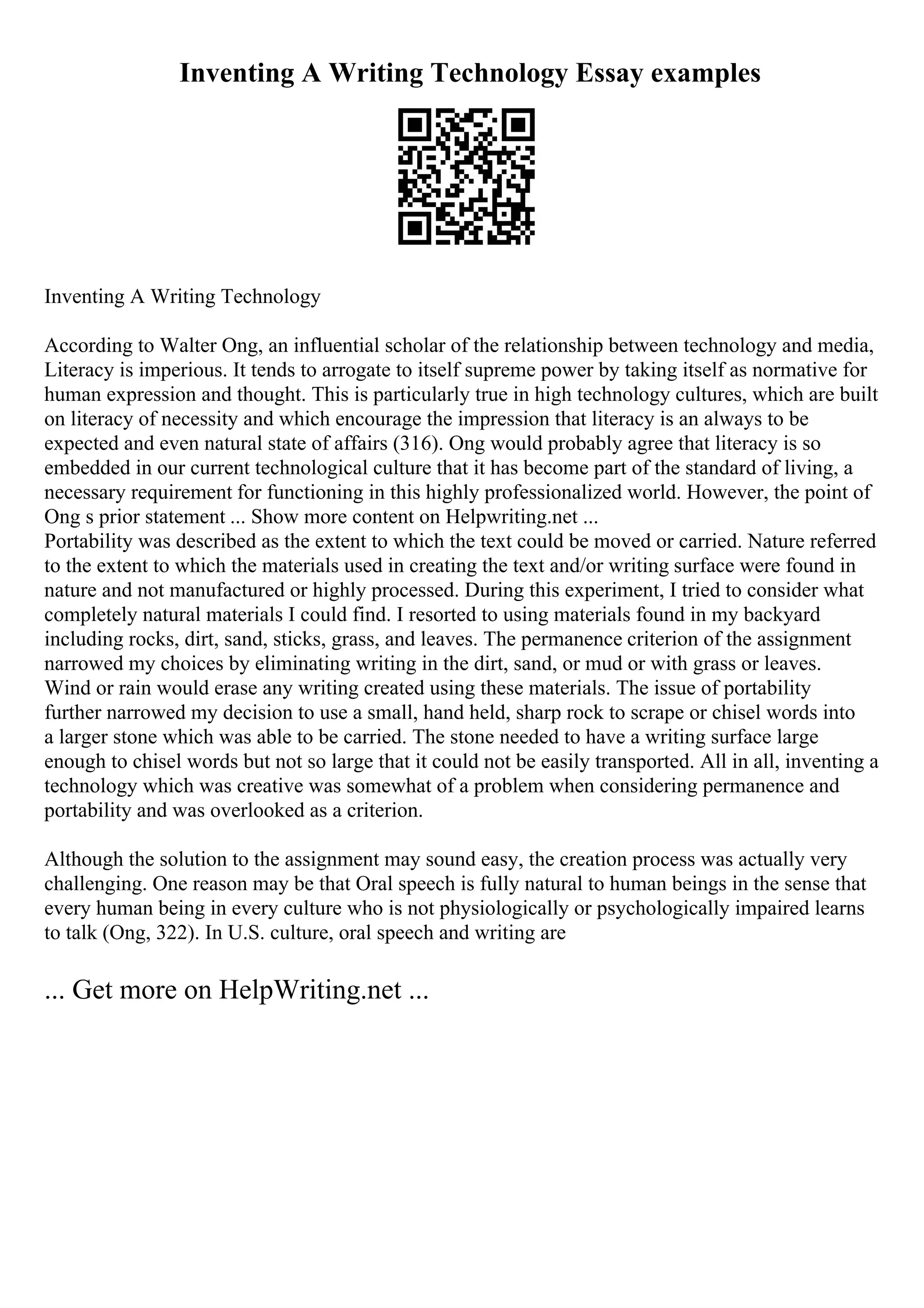 Inventing A Writing Technology Essay examples
Inventing A Writing Technology
According to Walter Ong, an influential scholar of the relationship between technology and media,
Literacy is imperious. It tends to arrogate to itself supreme power by taking itself as normative for
human expression and thought. This is particularly true in high technology cultures, which are built
on literacy of necessity and which encourage the impression that literacy is an always to be
expected and even natural state of affairs (316). Ong would probably agree that literacy is so
embedded in our current technological culture that it has become part of the standard of living, a
necessary requirement for functioning in this highly professionalized world. However, the point of
Ong s prior statement ... Show more content on Helpwriting.net ...
Portability was described as the extent to which the text could be moved or carried. Nature referred
to the extent to which the materials used in creating the text and/or writing surface were found in
nature and not manufactured or highly processed. During this experiment, I tried to consider what
completely natural materials I could find. I resorted to using materials found in my backyard
including rocks, dirt, sand, sticks, grass, and leaves. The permanence criterion of the assignment
narrowed my choices by eliminating writing in the dirt, sand, or mud or with grass or leaves.
Wind or rain would erase any writing created using these materials. The issue of portability
further narrowed my decision to use a small, hand held, sharp rock to scrape or chisel words into
a larger stone which was able to be carried. The stone needed to have a writing surface large
enough to chisel words but not so large that it could not be easily transported. All in all, inventing a
technology which was creative was somewhat of a problem when considering permanence and
portability and was overlooked as a criterion.
Although the solution to the assignment may sound easy, the creation process was actually very
challenging. One reason may be that Oral speech is fully natural to human beings in the sense that
every human being in every culture who is not physiologically or psychologically impaired learns
to talk (Ong, 322). In U.S. culture, oral speech and writing are
... Get more on HelpWriting.net ...
 
