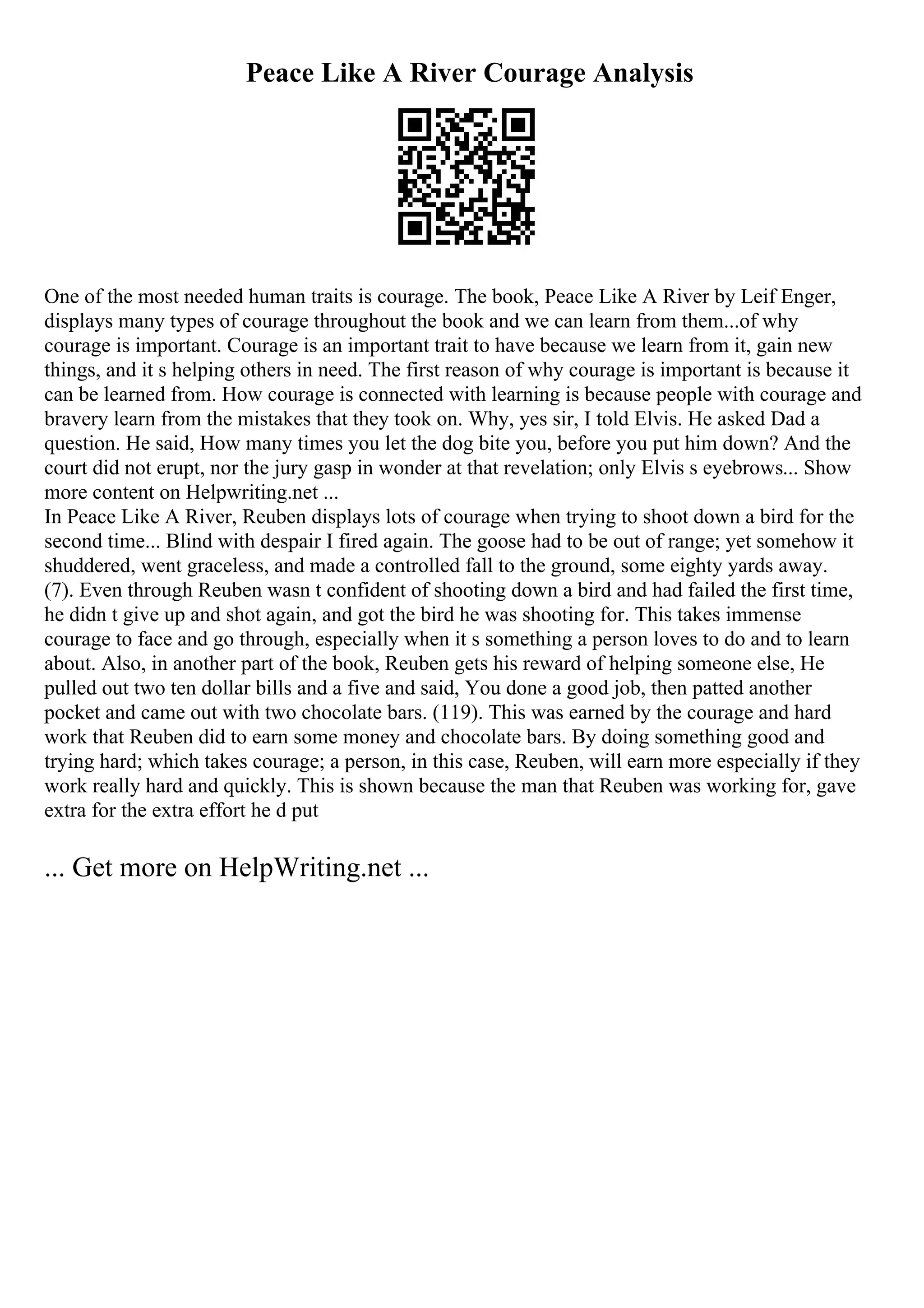 Peace Like A River Courage Analysis
One of the most needed human traits is courage. The book, Peace Like A River by Leif Enger,
displays many types of courage throughout the book and we can learn from them...of why
courage is important. Courage is an important trait to have because we learn from it, gain new
things, and it s helping others in need. The first reason of why courage is important is because it
can be learned from. How courage is connected with learning is because people with courage and
bravery learn from the mistakes that they took on. Why, yes sir, I told Elvis. He asked Dad a
question. He said, How many times you let the dog bite you, before you put him down? And the
court did not erupt, nor the jury gasp in wonder at that revelation; only Elvis s eyebrows... Show
more content on Helpwriting.net ...
In Peace Like A River, Reuben displays lots of courage when trying to shoot down a bird for the
second time... Blind with despair I fired again. The goose had to be out of range; yet somehow it
shuddered, went graceless, and made a controlled fall to the ground, some eighty yards away.
(7). Even through Reuben wasn t confident of shooting down a bird and had failed the first time,
he didn t give up and shot again, and got the bird he was shooting for. This takes immense
courage to face and go through, especially when it s something a person loves to do and to learn
about. Also, in another part of the book, Reuben gets his reward of helping someone else, He
pulled out two ten dollar bills and a five and said, You done a good job, then patted another
pocket and came out with two chocolate bars. (119). This was earned by the courage and hard
work that Reuben did to earn some money and chocolate bars. By doing something good and
trying hard; which takes courage; a person, in this case, Reuben, will earn more especially if they
work really hard and quickly. This is shown because the man that Reuben was working for, gave
extra for the extra effort he d put
... Get more on HelpWriting.net ...
 