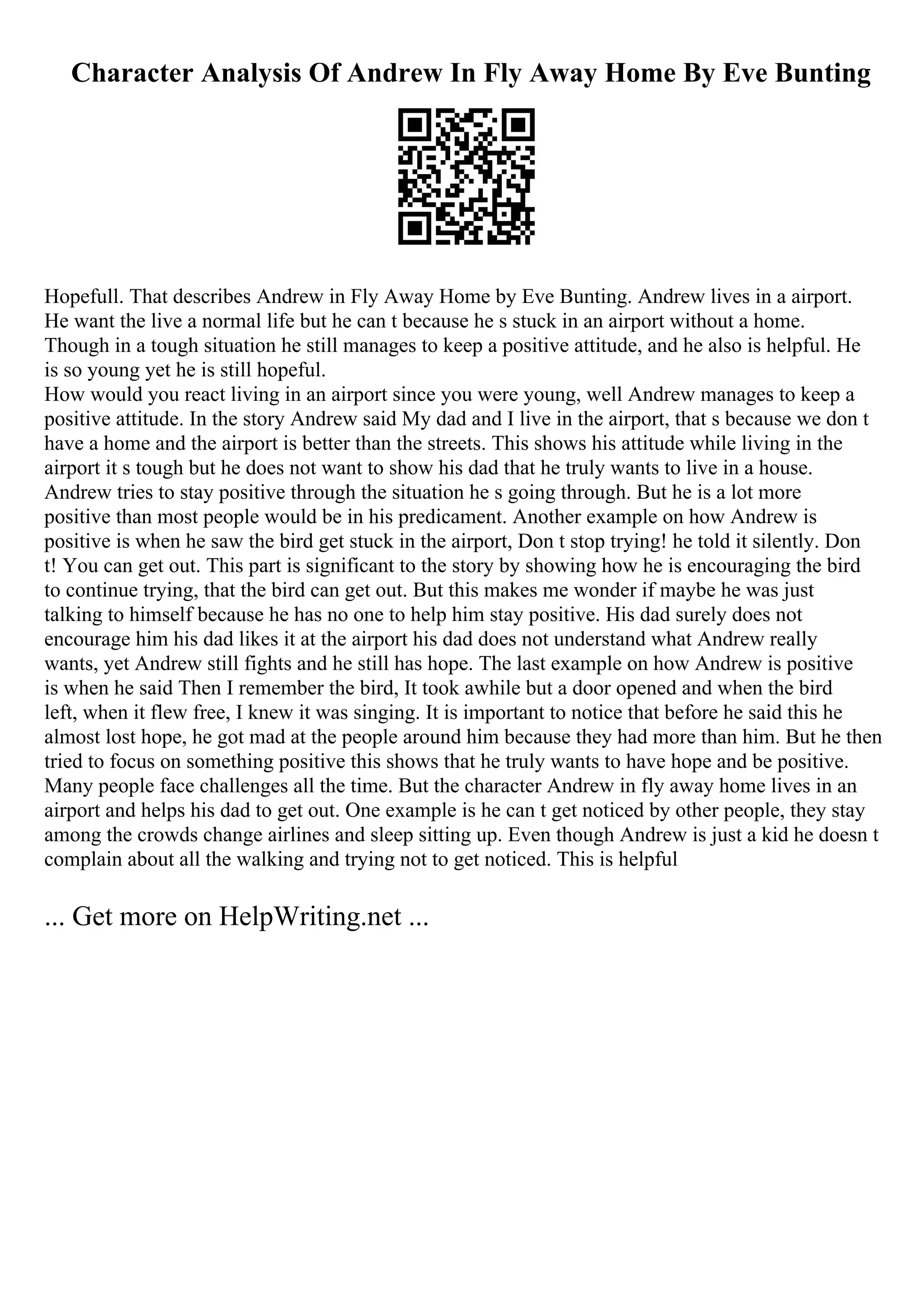 Character Analysis Of Andrew In Fly Away Home By Eve Bunting
Hopefull. That describes Andrew in Fly Away Home by Eve Bunting. Andrew lives in a airport.
He want the live a normal life but he can t because he s stuck in an airport without a home.
Though in a tough situation he still manages to keep a positive attitude, and he also is helpful. He
is so young yet he is still hopeful.
How would you react living in an airport since you were young, well Andrew manages to keep a
positive attitude. In the story Andrew said My dad and I live in the airport, that s because we don t
have a home and the airport is better than the streets. This shows his attitude while living in the
airport it s tough but he does not want to show his dad that he truly wants to live in a house.
Andrew tries to stay positive through the situation he s going through. But he is a lot more
positive than most people would be in his predicament. Another example on how Andrew is
positive is when he saw the bird get stuck in the airport, Don t stop trying! he told it silently. Don
t! You can get out. This part is significant to the story by showing how he is encouraging the bird
to continue trying, that the bird can get out. But this makes me wonder if maybe he was just
talking to himself because he has no one to help him stay positive. His dad surely does not
encourage him his dad likes it at the airport his dad does not understand what Andrew really
wants, yet Andrew still fights and he still has hope. The last example on how Andrew is positive
is when he said Then I remember the bird, It took awhile but a door opened and when the bird
left, when it flew free, I knew it was singing. It is important to notice that before he said this he
almost lost hope, he got mad at the people around him because they had more than him. But he then
tried to focus on something positive this shows that he truly wants to have hope and be positive.
Many people face challenges all the time. But the character Andrew in fly away home lives in an
airport and helps his dad to get out. One example is he can t get noticed by other people, they stay
among the crowds change airlines and sleep sitting up. Even though Andrew is just a kid he doesn t
complain about all the walking and trying not to get noticed. This is helpful
... Get more on HelpWriting.net ...
 